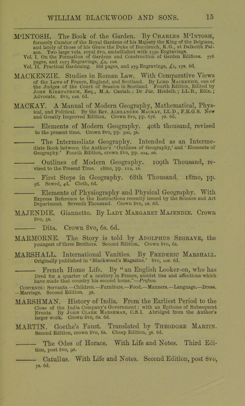 M'INTOSH. The Book of the Garden. By Charles MTntosh, formerly Curator of the Royal Gardens of his Majesty the King of the Belgians, and lately of those of his Grace the Duke of Buccleuch, K.G., at Dalkeith Pal- ace. Two large vols. royal 8vo, embellished with 1350 Engravings. VoL I. On the Fonnation of Gardens and Construction of Garden Edifices. 776 pages, and 1073 Engravings, £2, los. Vol. II. Practical Gardening. 868 pages, and 279 Engravings, £z, 17s. 6d. MACKENZIE. Studies in Eoman Law. With Comparative Views of the Liiws of France, England, and Scotland. By Loed Mackenzie, one of the Judges of the Court of Session in Scotland. Fourth Edition, Edited by John Kirkpatbtck, Esq., M.A. Cantab.; Dr Jur. Heidelb.; LL.B., Edin.; Advocate. 8vo, 12s. 6d. MACEIAY. A Manual of Modern Geography, Mathematical, Phys- ical, and Political. By the Rev. Alexander Mackay, LL.D., F.E.G.S. New and Greatly Improved Edition. Crown 8vo, pp. 676. 7s. 6d. Elements of Modem Geography. 40th thousand, revised to the present time. Crown 8vo, pp. 300, 3s. The Intermediate Geography. Intended as an Interme- diate Book between the Author’s ‘ Outlines of Geography,’ and ‘ Elements of Geography.' Fourth Edition, crown 8vo, pp. 224, 2s. Outlines of Modern Geography. 109th Thousand, re- vised to the Present Time. i8rao, pp. 112, is. Fil'st Steps in Geography. 68th Thousand. i8mo, pp. 56. Sewed, 4d. Cloth, 6d. Elements of Physiography and Physical Geography. With Express Reference to the Instructions recently issued by the Science and Art Depaitment. Seventh Thousand. Crown 8vo, is. 6d. MAJENDIE. Giannetto. By Lady Margaret Majendie. Crown 8vo, 5S. Dita. Crotvn 8vo, 6s. 6d. MABMORNE. The Story is told by Adolphus Segrave, the youngest of three Brothers. Second Edition. Crown 8vo, 6s. MARSHALL. International Vanities. By Frederic Marshall. Originally published in ‘Biackwood’s Magazine.’ 8vo, los. 6d. French Home Life. By “ an English Looker-on, who has lived for a quarter of a century in France, amidst ties and affections which have miade that country his second home.”—Preface. Contents : Servants.—Children.—Furniture.—Food.—Manners.—Language.—Dress. — Marriage. Second Edition. 5s. MARSHMAN. History of India. From the Earliest Period to the Close of the India Company’s Government; with an Epitome of Subsequent Events. By John Clark Marshman, C.S.I. Abridged from the Author’s larger work. Crown 8vo, 6s. 6d. MARTIN. Goethe’s Faust. Translated by Theodore Martin. Second Edition, crown 8vo, 6s. Cheap Edition, 3s. 6d. The Odes of Horace. With Life and Notes. Third Edi- tion, post 8vo, 98. Catullus. With Life and Notes. Second Edition, post 8vo, 78. 6d.