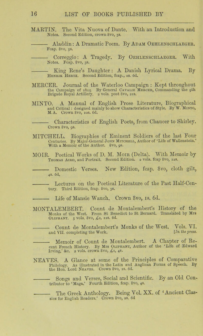 MARTIN. The Vita Nuova of Dante. With an Introduction and Notes. Second Edition, crown 8vo, ss. Aladdin: A Dramatic Poem. By Adam Oehlenschlaeger. Fcap. 8vo, ss. Correggio: A Tragedy. By Oehlenschlaeger. With Notes. Fcap. 8vo, 3s. King Rene’s Daughter: A Danish Lyrical Drama. By Henrik Hertz. Second Edition, fcap., 2s. 6d. MERCER. Journal of the Waterloo Campaign ; Kept throughout the Campaign of 1815. By General Cavalie Mercer, Commanding the gth Brigade Royal Artillery. 2 vols. post 8vo, 21s. MINTO. A Manual of English Prose Literature, Biographical and Critical; designed mainly to show Characteristics of Style. By W. Minto, M.A. Crown 8vo, los. 6d. Characteristics of English Poets, from Chaucer to Shirley. Crown 8vo, gs. MITCHELL. Biographies of Eminent Soldiers of the last Four Centuries. By Major-General John Mitchell, Author of ‘Life of Wallenstein.’ With a Memoir of the Author. 8vo, gs. MOIR. Poetical Works of D. M. Moir (Delta). With Memoir by Thomas Aird, and Portrait. Second Edition. 2 vols. fcap 8vo, 12s. Domestic Verses. New Edition, fcap. 8vo, cloth gilt, 4S. 6d. Lectures on the Poetical Literature of the Past Half-Cen- tiuy. Third Edition, fcap. 8vo, 5s. Life of Mansie Wauch. Crown 8vo, is. 6d. MONTALEMBERT. Count de Montalembert’s History of the Monks of the West. From St Benedict to St Bernard. Translated by Mrs Oliphant. s vols. 8vo, 12s. 6d. Count de Montalembert’s Monks of the West. Vols. VI. and YII. completing the Work. Un the press. Memoir of Count de Montalembert. A Chapter of Re- cent French History. By Mrs Oliphant, Author of the ‘Life of Edward Irving,’ &c. 2 vols. crown 8vo, £t, 4s. NEAVES. A Glance at some of the Principles of Comparative Philology. As illustrated in the Latin and Anglican Forms of Speech. By the Hon. Lord Neaves. Crown 8vo, is. 6d. Songs and Verses, Social and Scientific. By an Old Con- tributor to ‘ Maga.’ Fourth Edition, fcap. 8vo, 4s. The Greek Anthology. Being Vol. XX. of ‘Ancient Clas- sics for English Readers.’ Crown 8vo, 2s. 6d