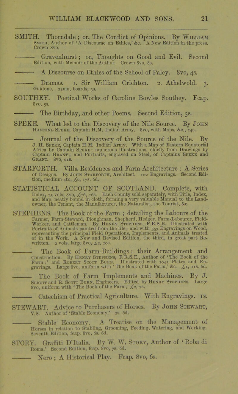 SMITH. Thorndale ; or, The Conflict of Opinions. By William Smith, Author of ‘ A Discoiuse on Ethics,’ &c. A New Edition in the press. Cro^vn 8vo. Gravenhurst; or, Thoughts on Good and Evil. Second Edition, with Memoir of tlie Author. Crown 8vo, 8s. A Discourse on Ethics of the School of Paley. 8vo, 4s. Dramas. i. Sir William Crichton. 2. Athelwold. 3. Guidone. 24mo, hoards, 3s. SOUTHEY. Poetical Works of Caroline Bowles Southey. Fcap. 8vo, ss. The Bii’thday, and other Poems. Second Edition, 5s. SPEKE. What led to the Discovery of the Nile Source. By John Hanning Speke, Captain H.M. Indian Army. 8vo, with Maps, &c., 14s. Journal of the Discovery of the Source of the Nile. By J. H. Speke, Captain H.M. Indian Army. With a Map of Eastern Equatorial Africa hy Captain Speke ; numerous illustrations, chiefly from Drawings by Captain Grant ; and Portraits, engraved on Steel, of Captains Speke and Grant. 8vo, 21s. STARFORTH. ViUa Residences and Farm Architecture ; A Series of Designs. By John Stareorth, Architect 102 Engravings. Second Edi- tion, medium 4to, ;^2, 17s. 6d. STATISTICAL ACCOUNT OF SCOTLAND. Complete, with Index, IS vols. 8vo, .£16, i6s. Each County sold separately, with Title, Index, and Ma]), neatly bound in cloth, foiming a very valuable Manual to the Land- owner, the Tenant, the Manufacturer, the Naturalist, the Tourist, &c. STEPHENS. The Book of the Farm ; detailing the Labours of the Farmer, Farm-Steward, Ploughman, Shepherd, Hedger, Farm-Labourer, Field- Worker, and Cattleman. By Henry Stephens, F.B.S.E. Illustrated ivith Portraits of Animals painted from the life; and with 557 Engravings on Wood, representing the principal Field Operations, Implements, and Animals treated of in the Work. A New and Revised Edition, the third, in great part Re- written. 2 vols. large 8vo, ;^2, los. ^ The Book of Farm-Buildings ; their Arrangement and Construction. By Henry Stephens, F.R.S.E., Author of ‘The Book of the Farm ; ’ and Robert Scott Burn. Illustrated with 1045 Plates and En- gravings. Large 8vo, uniform with ‘ The Book of the Farm,’ &c. £1, iis. 6d. The Book of Farm Implements and Machines. By J. Slight and R. Scott Burn, Engineers. Edited by Henry Stephens. Large 8vo, unifoiTO with ‘ The Book of the Farm,’ £2, 2s. Catechism of Practical Agriculture. With Engravings, is. STEWART. Advice to Purchasers of Horses. By John Stewart, V.S. Author of‘Stable Economy.’ 2s. 6d. Stable Economy. A Treatise on the Management of Horses in relation to Stabling, Grooming, Feeding, Watering, and Working. Seventh Edition, fcap. 8vo, 6s. 6d. STORY. Graffiti DTtalia. By W. W. Story, Author of ‘Roba di Roma.’ Second Edition, fcap. 8vo, 78. 6d. Nero ; A Historical Play. Fcap. 8vo, 6s.