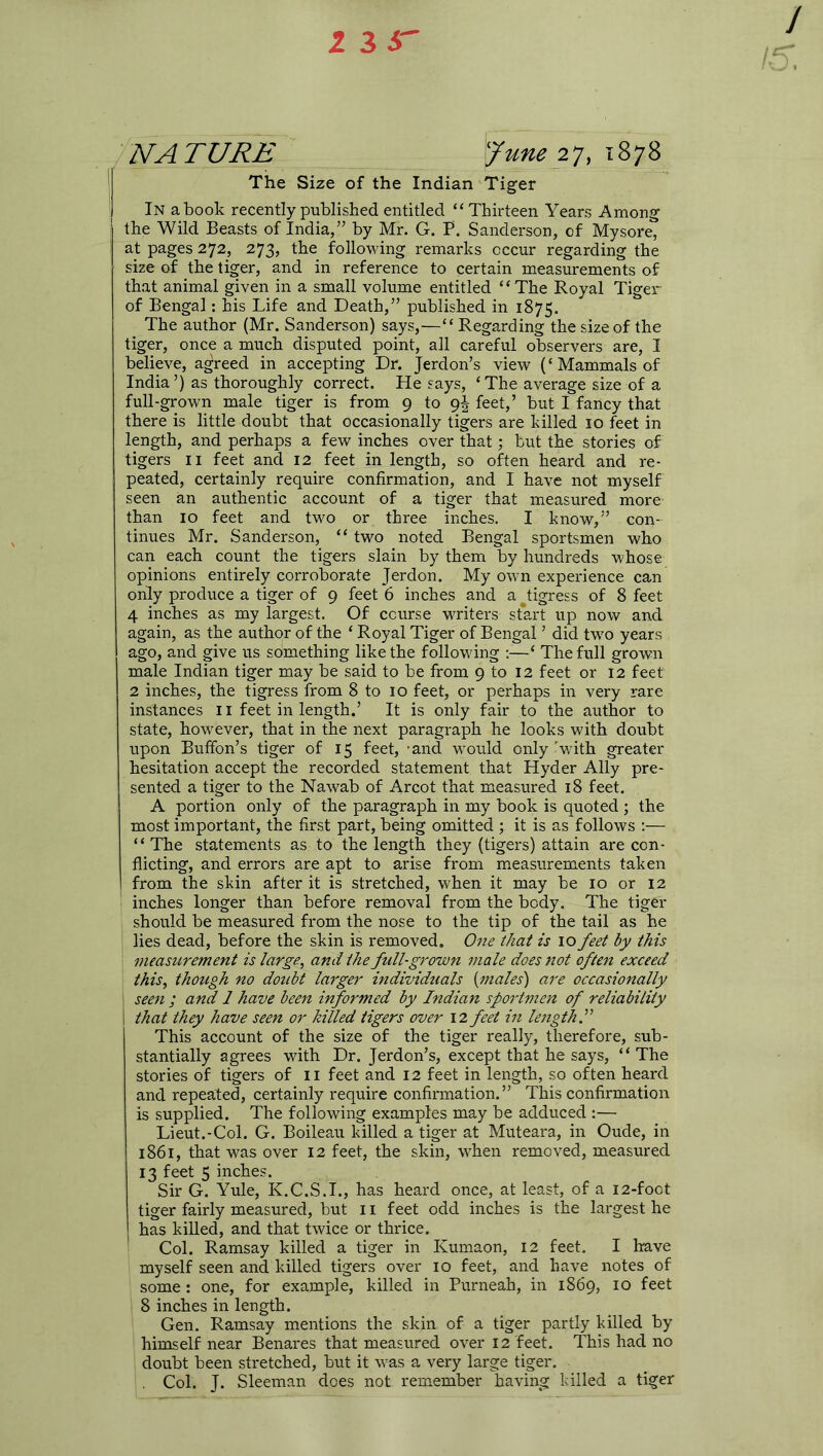 2 3 5 NATURE l?une 27, 1878 The Size of the Indian Tiger In a book recently published entitled “Thirteen Years Among the Wild Beasts of India,” by Mr. G. P. Sanderson, of Mysore, at pages 272, 273, the following remarks occur regarding the size of the tiger, and in reference to certain measurements of that animal given in a small volume entitled “ The Royal Tiger of Bengal: his Life and Death,” published in 1875. The author (Mr. Sanderson) says,—“ Regarding the size of the tiger, once a much disputed point, all careful observers are, I believe, agreed in accepting Dr. Jerdon’s view (‘Mammals of India ’) as thoroughly correct. He says, ‘ The average size of a full-grown male tiger is from 9 to 9J feet,’ but I fancy that there is little doubt that occasionally tigers are killed 10 feet in length, and perhaps a few inches over that; but the stories of tigers 11 feet and 12 feet in length, so often heard and re- peated, certainly require confirmation, and I have not myself seen an authentic account of a tiger that measured more than 10 feet and two or three inches. I know,” con- tinues Mr. Sanderson, “ two noted Bengal sportsmen who can each count the tigers slain by them by hundreds whose opinions entirely corroborate Jerdon. My own experience can only produce a tiger of 9 feet 6 inches and a ^tigress of 8 feet 4 inches as my largest. Of course writers start up now and again, as the author of the ‘ Royal Tiger of Bengal ’ did two years ago, and give us something like the following :—‘ The full grown male Indian tiger may be said to be from 9 to 12 feet or 12 feet 2 inches, the tigress from 8 to 10 feet, or perhaps in very rare instances 11 feet in length.’ It is only fair to the author to state, however, that in the next paragraph he looks with doubt upon Buffon’s tiger of 15 feet, 'and would only - with greater hesitation accept the recorded statement that Hyder Ally pre- sented a tiger to the Nawab of Arcot that measured 18 feet. A portion only of the paragraph in my book is quoted ; the most important, the first part, being omitted ; it is as follows :— “ The statements as to the length they (tigers) attain are con- flicting, and errors are apt to arise from measurements taken from the skin after it is stretched, when it may be 10 or 12 inches longer than before removal from the body. The tiger should be measured from the nose to the tip of the tail as he lies dead, before the skin is removed. One that is 10 feet by this measurement is large, and the full-grown male does not often exceed this, though no doubt larger individuals {males') are occasionally I seen ; and 1 have been informed by Indian sportmen of reliability i that they have seen or killed tigers over 12 feet in length.” This account of the size of the tiger really, therefore, sub- stantially agrees with Dr. Jerdon’s, except that he says, “The stories of tigers of 11 feet and 12 feet in length, so often heard and repeated, certainly require confirmation.” This confirmation is supplied. The following examples may be adduced :— Lieut.-Col. G. Boileau killed a tiger at Muteara, in Oude, in 1861, that was over 12 feet, the skin, when removed, measured 13 feet 5 inches. Sir G. Yule, K.C.S.I., has heard once, at least, of a 12-foot tiger fairly measured, but 11 feet odd inches is the largest he has killed, and that twice or thrice. Col. Ramsay killed a tiger in Kumaon, 12 feet. I have myself seen and killed tigers over 10 feet, and have notes of some: one, for example, killed in Purneah, in 1869, 10 feet 8 inches in length. Gen. Ramsay mentions the skin of a tiger partly killed by himself near Benares that measured over 12 feet. This had no doubt been stretched, but it was a very large tiger. Col. J. Sleeman does not remember having killed a tiger