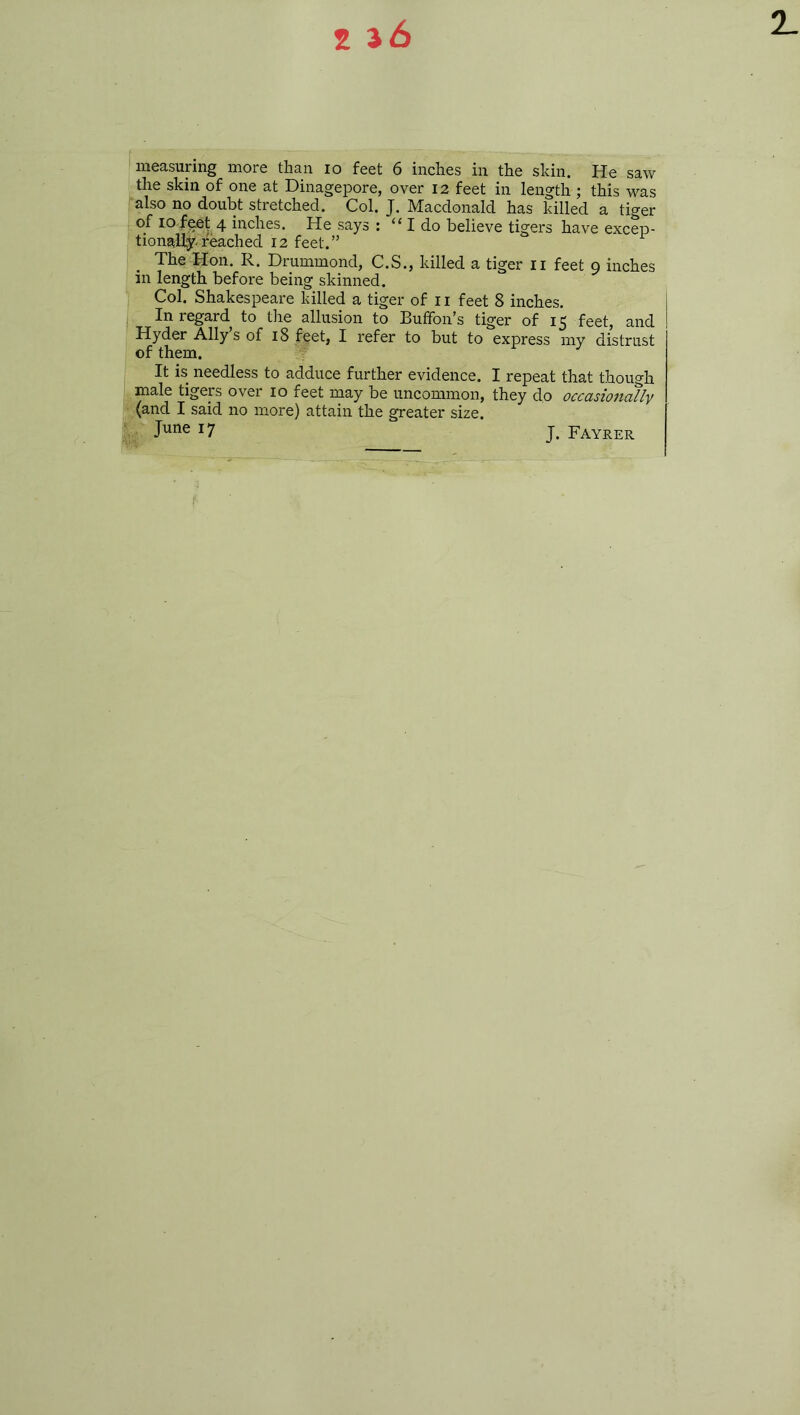 measuring more than io feet 6 inches in the skin. He saw the skin of one at Dinagepore, over 12 feet in length ; this was also no doubt stretched. Col. J. Macdonald has killed a tiger of 10 feet 4 inches. He says : “ I do believe tigers have excep- tionall^.feached 12 feet.” The Hon. R. Drummond, C.S., killed a tiger 11 feet 9 inches in length before being skinned. Col. Shakespeare killed a tiger of 11 feet 8 inches. In regard to the allusion to Buffon’s tiger of 15 feet, and Hyder Ally’s of 18 feet, I refer to but to express my distrust of them. It is needless to adduce further evidence. I repeat that though male tigers over 10 feet may be uncommon, they do occasionally (and I said no more) attain the greater size. June 17 J. Fayrer