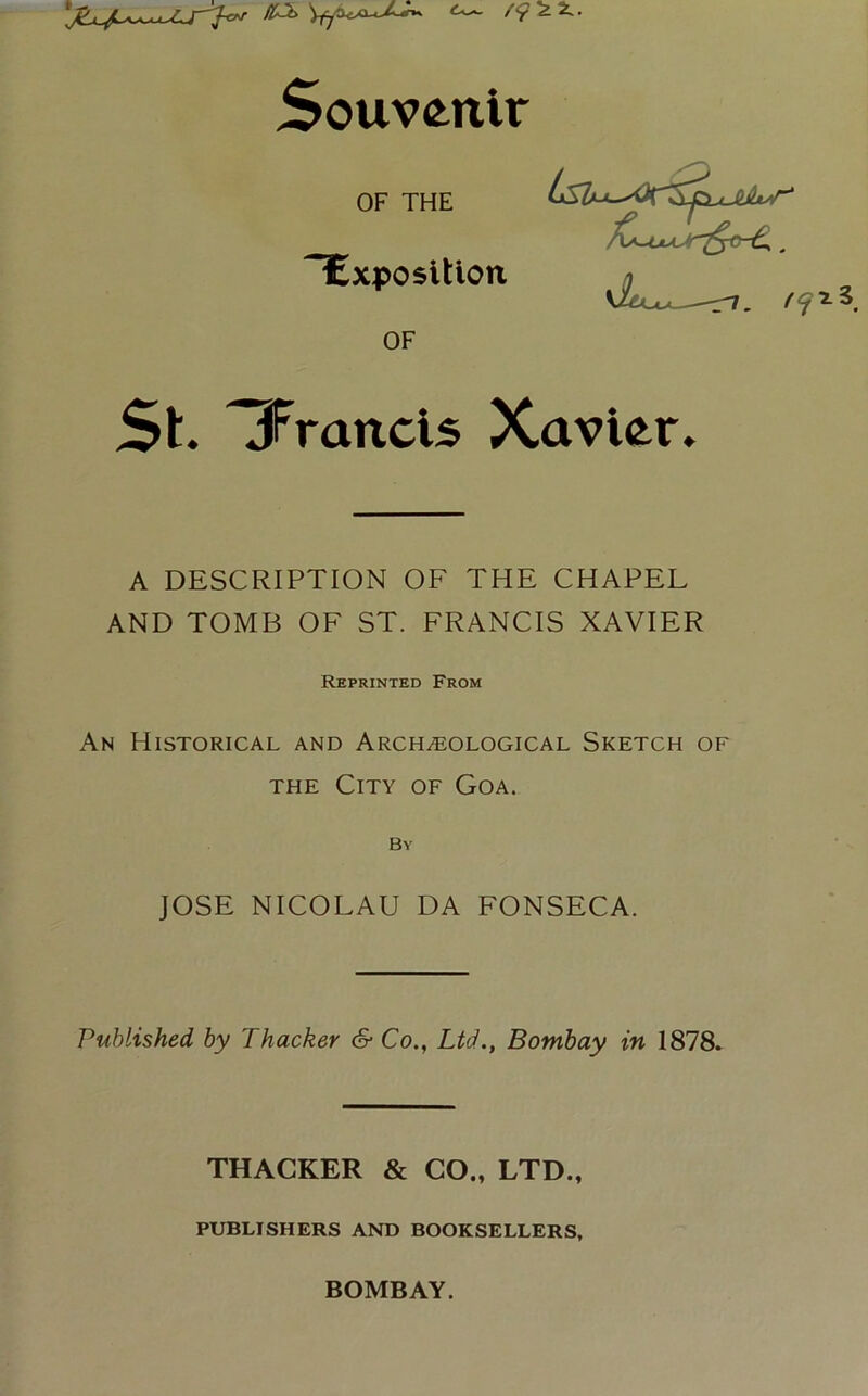 Souvenir ^Exposition OF THE OF St jFrancis Xavier, A DESCRIPTION OF THE CHAPEL AND TOMB OF ST. FRANCIS XAVIER An Historical and Archaeological Sketch of the City of Goa. By JOSE NICOLAU DA FONSECA. Published by Thacker & Co., Ltd., Bombay in 1878. Reprinted From THACKER & CO., LTD PUBLISHERS AND BOOKSELLERS, BOMBAY.