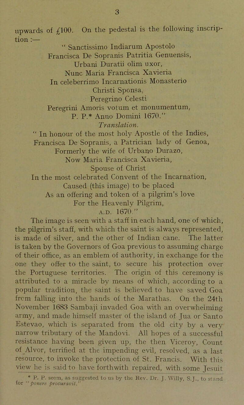 upwards of £100. On the pedestal is the following inscrip- tion :— “ Sanctissimo Indiarum Apostolo Francisca De Sopranis Patritia Genuensis, Urbani Duratii olim uxor, Nunc Maria Francisca Xavieria In celeberrimo Incarnationis Monasterio Christi Sponsa, Peregrino Celesti Peregrini Amoris votum et monumentum, P. P.* Anno Domini 1670.” Translation. “ In honour of the most holy Apostle of the Indies, Francisca De Sopranis, a Patrician lady of Genoa, Formerly the wife of Urbano Durazo, Now Maria Francisca Xavieria, Spouse of Christ In the most celebrated Convent of the Incarnation, Caused (this image) to be placed As an offering and token of a pilgrim’s love For the Heavenly Pilgrim, a.d. 1670.” The image is seen with a staff in each hand, one of which, the pilgrim’s staff, with which the saint is always represented, is made of silver, and the other of Indian cane. The latter is taken by the Governors of Goa previous to assuming charge of their office, as an emblem of authority, in exchange for the one they offer to the saint, to secure his protection over the Portuguese territories. The origin of this ceremony is attributed to a miracle by means of which, according to a popular tradition, the saint is believed to have saved Goa from falling into the hands of the Marathas. On the 24th November 1683 Sambaji invaded Goa with an overwhelming army, and made himself master of the island of Jua or Santo Estevao, which is separated from the old city by a very narrow tributary of the Mandovi. All hopes of a successful resistance having been given up, the then Viceroy, Count of Alvor, terrified at the impending evil, resolved, as a last resource, to invoke the protection of St. Francis. With this view he is said to have forthwith repaired, with some Jesuit * P. P. seem, as suggested to us by the Rev. Dr. J. Willy, S.J., to stand lor “ poncrc procuravil.