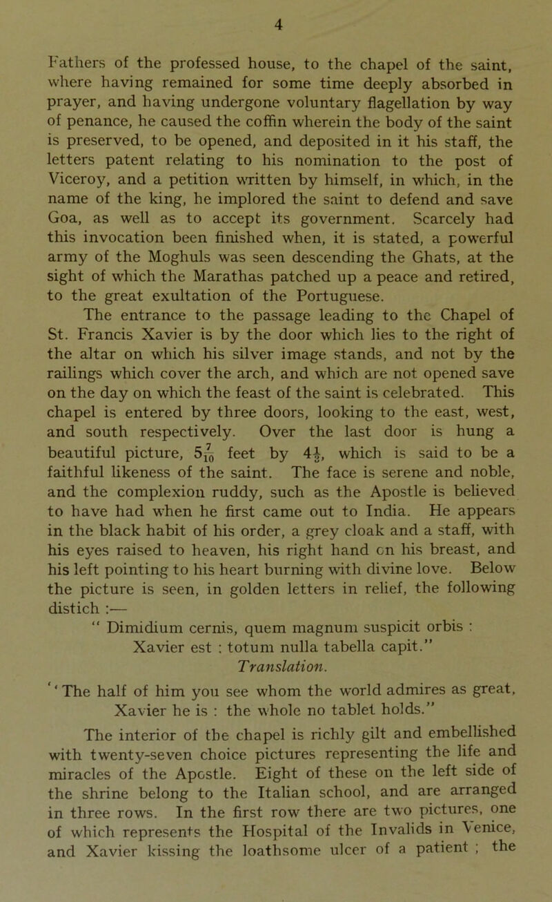 Fathers of the professed house, to the chapel of the saint, where having remained for some time deeply absorbed in prayer, and having undergone voluntary flagellation by way of penance, he caused the coffin wherein the body of the saint is preserved, to be opened, and deposited in it his staff, the letters patent relating to his nomination to the post of Viceroy, and a petition written by himself, in which, in the name of the king, he implored the saint to defend and save Goa, as well as to accept its government. Scarcely had this invocation been finished when, it is stated, a powerful army of the Moghuls was seen descending the Ghats, at the sight of which the Marathas patched up a peace and retired, to the great exultation of the Portuguese. The entrance to the passage leading to the Chapel of St. Francis Xavier is by the door which lies to the right of the altar on which his silver image stands, and not by the railings which cover the arch, and which are not opened save on the day on which the feast of the saint is celebrated. This chapel is entered by three doors, looking to the east, west, and south respectively. Over the last door is hung a beautiful picture, 5*5 feet by 4 b, which is said to be a faithful likeness of the saint. The face is serene and noble, and the complexion ruddy, such as the Apostle is believed to have had when he first came out to India. He appears in the black habit of his order, a grey cloak and a staff, with his eyes raised to heaven, his right hand on his breast, and his left pointing to his heart burning with divine love. Below the picture is seen, in golden letters in relief, the following distich :— “ Dimidium cernis, quern magnum suspicit orbis : Xavier est : totum nulla tabella capit.” Translation. ‘The half of him you see whom the world admires as great, Xavier he is : the whole no tablet holds.” The interior of the chapel is richly gilt and embellished with twenty-seven choice pictures representing the life and miracles of the Apostle. Eight of these on the left side of the shrine belong to the Italian school, and are arranged in three rows. In the first row there are two pictures, one of which represents the Hospital of the Invalids in Venice, and Xavier kissing the loathsome ulcer of a patient ; the