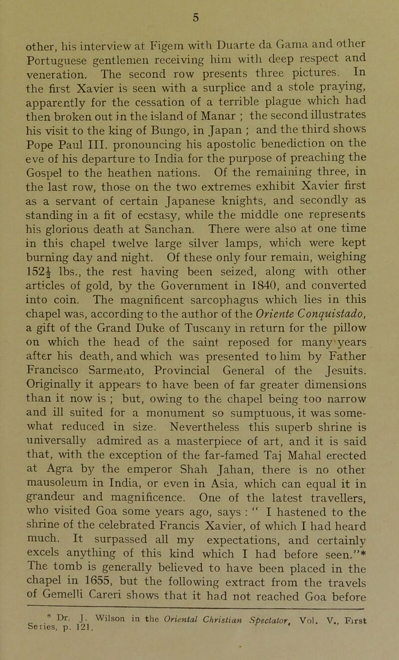 other, his interview at Figem with Duarte da Gama and other Portuguese gentlemen receiving him with deep l'espect and veneration. The second row presents three pictures. In the first Xavier is seen with a surplice and a stole praying, apparently for the cessation of a terrible plague which had then broken out in the island of Manar ; the second illustrates his visit to the king of Bungo, in Japan ; and the third shows Pope Paul III. pronouncing his apostolic benediction on the eve of his departure to India for the purpose of preaching the Gospel to the heathen nations. Of the remaining three, in the last row7, those on the twro extremes exhibit Xavier first as a servant of certain Japanese knights, and secondly as standing in a fit of ecstasy, while the middle one represents his glorious death at Sanchan. There were also at one time in this chapel twelve large silver lamps, which were kept burning day and night. Of these only four remain, weighing 152 A lbs., the rest having been seized, along with other articles of gold, by the Government in 1840, and converted into coin. The magnificent sarcophagus which lies in this chapel was, according to the author of the Oriente Conquistado, a gift of the Grand Duke of Tuscany in return for the pillow on which the head of the saint reposed for many years after his death, and which w7as presented to Mm by Father Francisco Sarme.ito, Provincial General of the Jesuits. Originally it appears to have been of far greater dimensions than it now is ; but, owing to the chapel being too narrow and ill suited for a monument so sumptuous, it was some- what reduced in size. Nevertheless this superb shrine is universally admired as a masterpiece of art, and it is said that, wdth the exception of the far-famed Taj Mahal erected at Agra by the emperor Shah Jahan, there is no other mausoleum in India, or even in Asia, which can equal it in grandeur and magnificence. One of the latest travellers, who visited Goa some years ago, says :  I hastened to the shrine of the celebrated Francis Xavier, of which I had heard much. It surpassed all my expectations, and certainly excels anything of this kind which I had before seen.”’* The tomb is generally believed to have been placed in the chapel in 1655, but the following extract from the travels of Gemelli Careri shows that it had not reached Goa before * Dr. J. Wilson in the Oriental Christian Spectator Vol. V., First Series, p. 121.