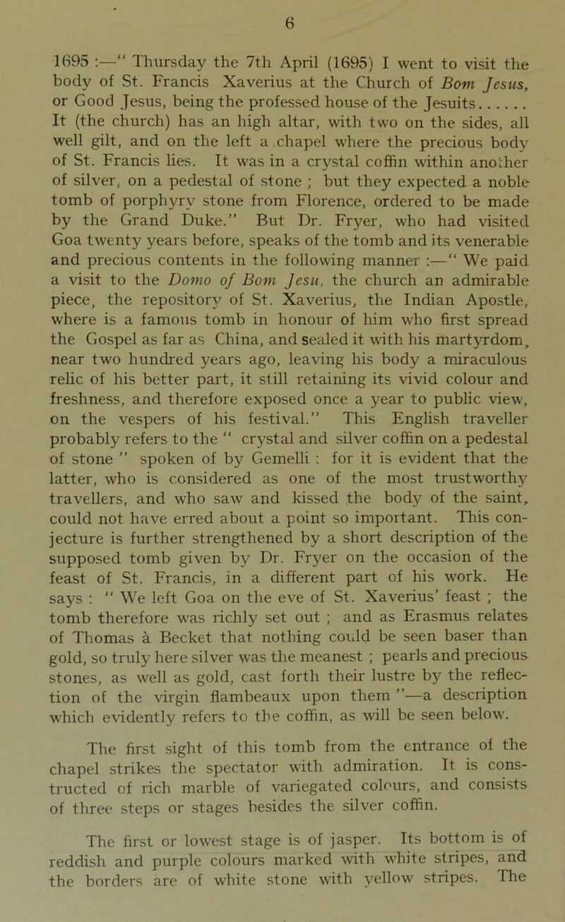 1695 :—“ Thursday the 7th April (1695) I went to visit the body of St. Francis Xaverius at the Church of Bom Jesus, or Good Jesus, being the professed house of the Jesuits It (the church) has an high altar, with two on the sides, all well gilt, and on the left a chapel where the precious body of St. Francis lies. It was in a crystal coffin within another of silver, on a pedestal of stone ; but they expected a noble tomb of porphyry stone from Florence, ordered to be made by the Grand Duke.” But Dr. Fryer, who had visited Goa twenty years before, speaks of the tomb and its venerable and precious contents in the following manner :—“ We paid a visit to the Domo of Bom Jesu, the church an admirable piece, the repository of St. Xaverius, the Indian Apostle, where is a famous tomb in honour of him who first spread the Gospel as far as China, and sealed it with his martyrdom, near two hundred years ago, leaving his body a miraculous relic of his better part, it still retaining its vivid colour and freshness, and therefore exposed once a year to public view, on the vespers of his festival.” This English traveller probably refers to the “ crystal and silver coffin on a pedestal of stone ” spoken of by Gemelli : for it is evident that the latter, who is considered as one of the most trustworthy travellers, and wrho saw and kissed the body of the saint, could not have erred about a point so important. This con- jecture is further strengthened by a short description of the supposed tomb given by Dr. Fryer on the occasion of the feast of St. Francis, in a different part of his work. He says : “ We left Goa on the eve of St. Xaverius’ feast ; the tomb therefore was richly set out ; and as Erasmus relates of Thomas a Beclcet that nothing could be seen baser than gold, so truly here silver was the meanest ; pearls and precious stones, as well as gold, cast forth their lustre by the reflec- tion of the virgin flambeaux upon them ”—a description which evidently refers to the coffin, as will be seen below. The first sight of this tomb from the entrance of the chapel strikes the spectator with admiration. It is cons- tructed of rich marble of variegated colours, and consists of three steps or stages besides the silver coffin. The first or lowest stage is of jasper. Its bottom is of reddish and purple colours marked with white stripes, and the borders are of white stone with yellow stripes. The