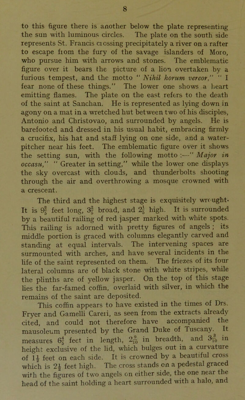 to this figure there is another below the plate representing the sun with luminous circles. The plate on the south side represents St. Francis cicssing precipitately a river on a rafter to escape fiom the fury of the savage islanders of Moro, who pursue him with arrows and stones. The emblematic figure over it bears the picture of a lion overtaken by a furious tempest, and the motto “ Nihil horurn vereor,” “ I fear none of these things.” The lower one shows a heart emitting flames. The plate on the east refers to the death of the saint at Sanchan. He is represented as lying down in agony on a mat in a wretched hut between two of his disciples, Antonio and Christovao, and surrounded by angels. He is barefooted and dressed in his usual habit, embracing firmly a crucifix, his hat and staff lying on one side, and a water- pitcher near his feet. The emblematic figure over it shows the setting sun, with the following motto :—“ Major in occasu,” “ Greater in setting,” while the lower one displays the sky overcast with clouds, and thunderbolts shooting through the air and overthrowing a mosque crowned with a crescent. The third and the highest stage is exquisitely wrought* It is 9- feet long, 3f broad, and 2\ high. It is surrounded by a beautiful railing of red jasper marked with white spots. This railing is adorned with pretty figures of angels ; its middle portion is graced with columns elegantly carved and standing at equal intervals. The intervening spaces are surmounted with arches, and have several incidents in the life of the saint represented on them. The friezes of its four lateral columns are of black stone with white stripes, while the plinths are of yellow jasper. On the top of this stage lies the far-famed coffin, overlaid with silver, in which the remains of the saint are deposited. This coffin appears to have existed in the times of Drs. Fryer and Gamelli Careri, as seen from the extracts already cited, and could not therefore have accompanied the mausoleum presented by the Grand Duke of Tuscany. It measures 6| feet in length, 2^ in breadth, and 3y~0 in height exclusive of the lid, which bulges out in a curvature of 1£ feet on each side. It is crowned by a beautiful cross which is 2\ feet high. The cross stands on a pedestal graced with the figures of two angels on either side, the one near the head of the saint holding a heart surrounded with a halo, and