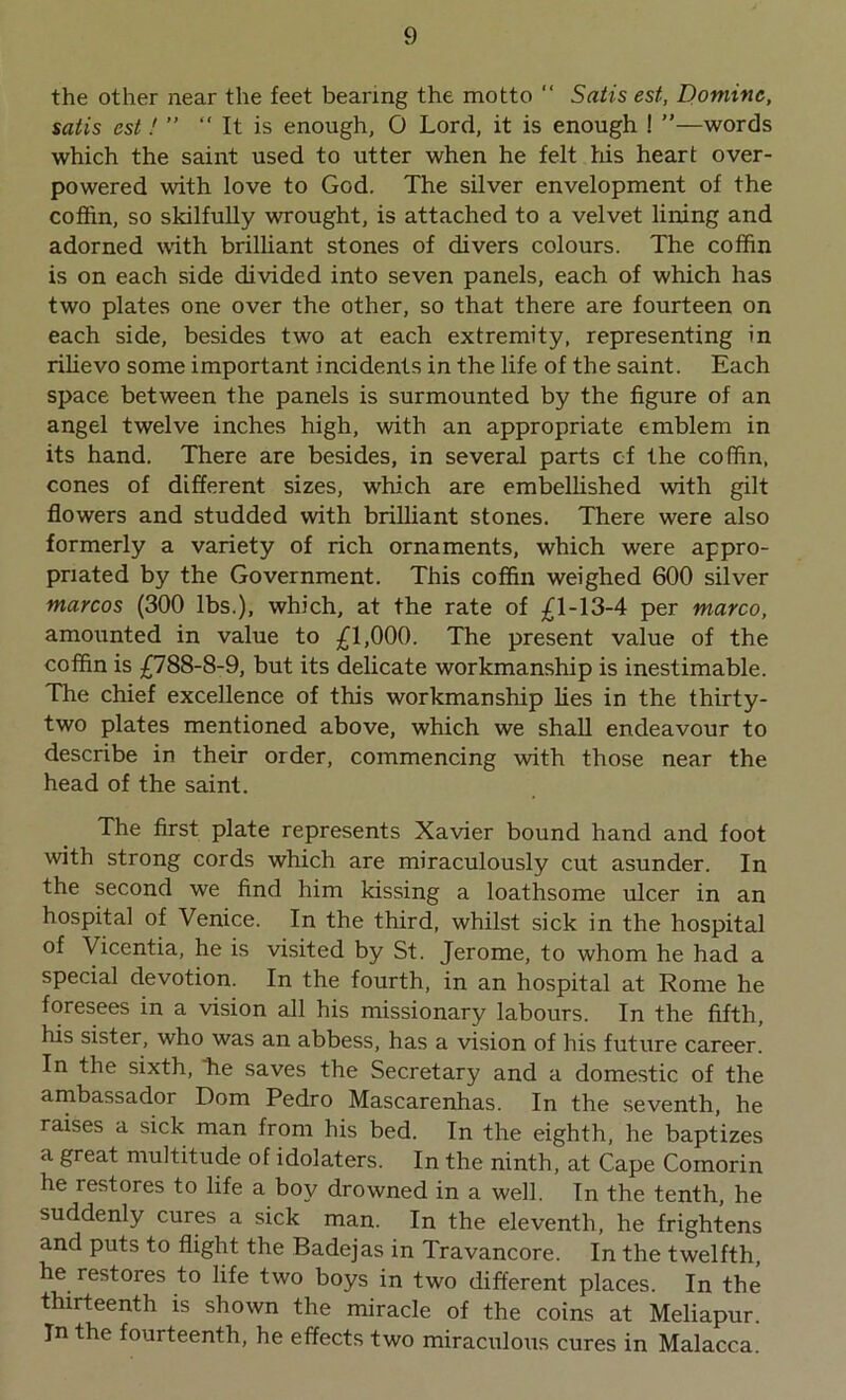 the other near the feet bearing the motto “ Satis est, Dominc, satis est! ” “ It is enough, O Lord, it is enough ! words which the saint used to utter when he felt his heart over- powered with love to God. The silver envelopment of the coffin, so skilfully wrought, is attached to a velvet lining and adorned with brilliant stones of divers colours. The coffin is on each side divided into seven panels, each of which has two plates one over the other, so that there are fourteen on each side, besides two at each extremity, representing in rilievo some important incidents in the life of the saint. Each space between the panels is surmounted by the figure of an angel twelve inches high, with an appropriate emblem in its hand. There are besides, in several parts of the coffin, cones of different sizes, which are embellished with gilt flowers and studded with brilliant stones. There were also formerly a variety of rich ornaments, which were appro- priated by the Government. This coffin weighed 600 silver marcos (300 lbs.), which, at the rate of £1-13-4 per marco, amounted in value to £1,000. The present value of the coffin is £788-8-9, but its delicate workmanship is inestimable. The chief excellence of this workmanship lies in the thirty- two plates mentioned above, which we shall endeavour to describe in their order, commencing with those near the head of the saint. The first plate represents Xavier bound hand and foot with strong cords which are miraculously cut asunder. In the second we find him kissing a loathsome ulcer in an hospital of Venice. In the third, whilst sick in the hospital of Vicentia, he is visited by St. Jerome, to whom he had a special devotion. In the fourth, in an hospital at Rome he foresees in a vision all his missionary labours. In the fifth, his sister, who was an abbess, has a vision of his future career. In the sixth, he saves the Secretary and a domestic of the ambassador Dom Pedro Mascarenhas. In the seventh, he raises a sick man from his bed. In the eighth, he baptizes a great multitude of idolaters. In the ninth, at Cape Comorin he restores to life a boy drowned in a well. In the tenth, he suddenly cures a sick man. In the eleventh, he frightens and puts to flight the Badejas in Travancore. In the twelfth, he restores to life two boys in two different places. In the thirteenth is shown the miracle of the coins at Meliapur. In the fourteenth, he effects two miraculous cures in Malacca.