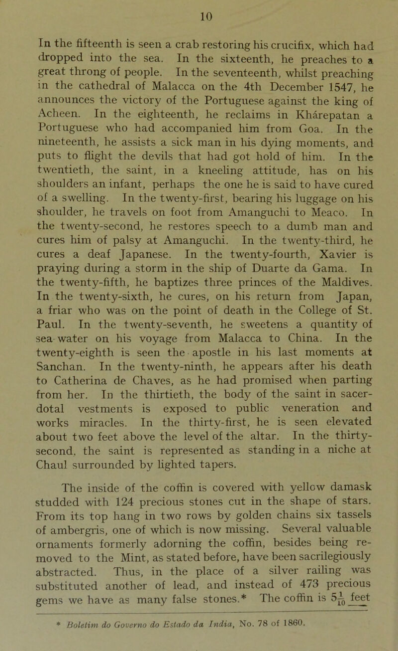 In the fifteenth is seen a crab restoring his crucifix, which had dropped into the sea. In the sixteenth, he preaches to a great throng of people. In the seventeenth, whilst preaching in the cathedral of Malacca on the 4th December 1547, he announces the victory of the Portuguese against the king of Acheen. In the eighteenth, he reclaims in Kharepatan a Portuguese who had accompanied him from Goa. In the nineteenth, he assists a sick man in Iris dying moments, and puts to flight the devils that had got hold of him. In the twentieth, the saint, in a kneeling attitude, has on his shoulders an infant, perhaps the one he is said to have cured of a swelling. In the twenty-first, bearing his luggage on his shoulder, he travels on foot from Amanguchi to Meaco. In the twenty-second, he restores speech to a dumb man and cures him of palsy at Amanguchi. In the twenty-third, he cures a deaf Japanese. In the twenty-fourth, Xavier is praying during a storm in the ship of Duarte da Gama. In the twenty-fifth, he baptizes three princes of the Maldives. In the twenty-sixth, he cures, on his return from Japan, a friar who was on the point of death in the College of St. Paul. In the twenty-seventh, he sweetens a quantity of sea water on his voyage from Malacca to China. In the twenty-eighth is seen the apostle in his last moments at Sanchan. In the twenty-ninth, he appears after his death to Catherina de Chaves, as he had promised when parting from her. In the thirtieth, the body of the saint in sacer- dotal vestments is exposed to public veneration and works miracles. In the thirty-first, he is seen elevated about two feet above the level of the altar. In the thirty- second, the saint is represented as standing in a niche at Chaul surrounded by lighted tapers. The inside of the coffin is covered with yellow damask studded with 124 precious stones cut in the shape of stars. From its top hang in two rows by golden chains six tassels of ambergris, one of which is now missing. Several valuable ornaments formerly adorning the coffin, besides being re- moved to the Mint, as stated before, have been sacrilegiously abstracted. Thus, in the place of a silver railing was substituted another of lead, and instead of 473 precious gems we have as many false stones.* The coffin is 52 feet
