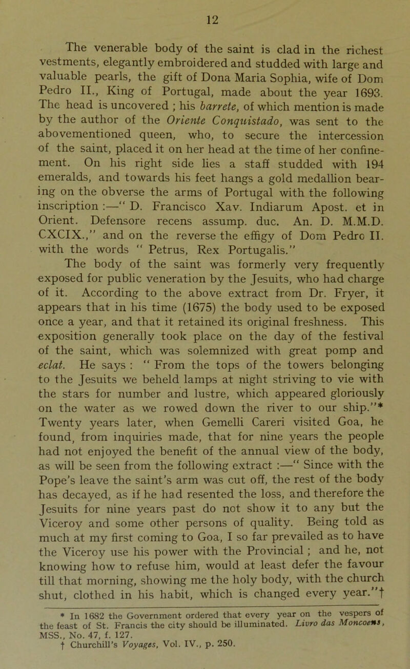 The venerable body of the saint is clad in the richest vestments, elegantly embroidered and studded with large and valuable pearls, the gift of Dona Maria Sophia, wife of Dom Pedro II., King of Portugal, made about the year 1693. The head is uncovered ; his barrete, of which mention is made by the author of the Oriente Conquistado, was sent to the abovementioned queen, who, to secure the intercession of the saint, placed it on her head at the time of her confine- ment. On his right side lies a staff studded with 194 emeralds, and towards his feet hangs a gold medallion bear- ing on the obverse the arms of Portugal with the following inscription :—“ D. Francisco Xav. Indiarum Apost. et in Orient. Defensore recens assump. due. An. D. M.M.D. CXCIX.,” and on the reverse the effigy of Dom Pedro II. with the words “ Petrus, Rex Portugalis.” The body of the saint was formerly very frequently exposed for public veneration by the Jesuits, who had charge of it. According to the above extract from Dr. Fryer, it appears that in his time (1675) the body used to be exposed once a year, and that it retained its original freshness. This exposition generally took place on the day of the festival of the saint, which was solemnized with great pomp and eclat. He says : “ From the tops of the towers belonging to the Jesuits we beheld lamps at night striving to vie with the stars for number and lustre, which appeared gloriously on the water as we rowed down the river to our ship.”* Twenty years later, when Gemelli Careri visited Goa, he found, from inquiries made, that for nine years the people had not enjoyed the benefit of the annual view of the body, as will be seen from the following extract :—“ Since with the Pope’s leave the saint’s arm was cut off, the rest of the body has decayed, as if he had resented the loss, and therefore the Jesuits for nine years past do not show it to any but the Viceroy and some other persons of quality. Being told as much at my first coming to Goa, I so far prevailed as to have the Viceroy use his power with the Provincial; and he, not knowing how to refuse him, would at least defer the favour till that morning, showing me the holy body, with the church shut, clothed in his habit, which is changed every year, f * In 1682 the Government ordered that every year on the vespers of the feast of St. Francis the city should be illuminated. Livro das Moncoens, MSS., No. 47, f. 127. t Churchill’s Voyages, Vol. IV., p. 250.
