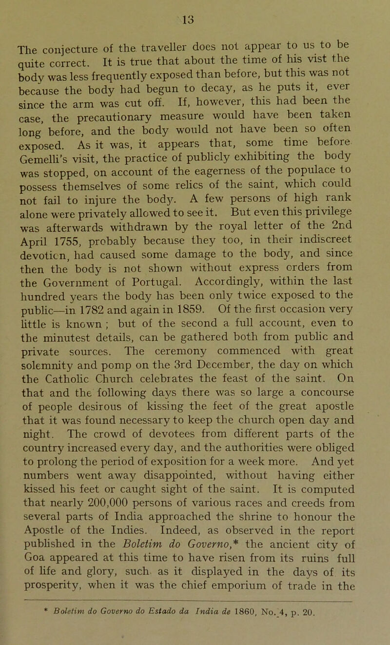 The conjecture of the traveller does not appear to us to be quite correct. It is true that about the time of his vist the body was less frequently exposed than before, but this was not because the body had begun to decay, as he puts it, ever since the arm was cut off. If, however, this had been the case, the precautionary measure would have been taken long before, and the body would not have been so often exposed. As it was, it appears that, some time before Gemelli’s visit, the practice of publicly exhibiting the body was stopped, on account of the eagerness of the populace to possess themselves of some relics of the saint, which could not fail to injure the body. A few persons of high rank alone were privately allowed to see it. But even this privilege was afterwards withdrawn by the royal letter of the 2nd April 1755, probably because they too, in their indiscreet devotion, had caused some damage to the body, and since then the body is not shown without express orders from the Government of Portugal. Accordingly, within the last hundred years the body has been only twice exposed to the public—in 1782 and again in 1859. Of the first occasion very little is known ; but of the second a full account, even to the minutest details, can be gathered both from public and private sources. The ceremony commenced with great solemnity and pomp on the 3rd December, the day on which the Catholic Church celebrates the feast of the saint. On that and the following days there was so large a concourse of people desirous of kissing the feet of the great apostle that it was found necessary to keep the church open day and night. The crowd of devotees from different parts of the country increased every day, and the authorities were obliged to prolong the period of exposition for a week more. And yet numbers went away disappointed, without having either kissed his feet or caught sight of the saint. It is computed that nearly 200,000 persons of various races and creeds from several parts of India approached the shrine to honour the Apostle of the Indies. Indeed, as observed in the report published in the Boletim do Governo ,* the ancient city of Goa appeared at this time to have risen from its ruins full of life and glory, such as it displayed in the days of its prosperity, when it was the chief emporium of trade in the