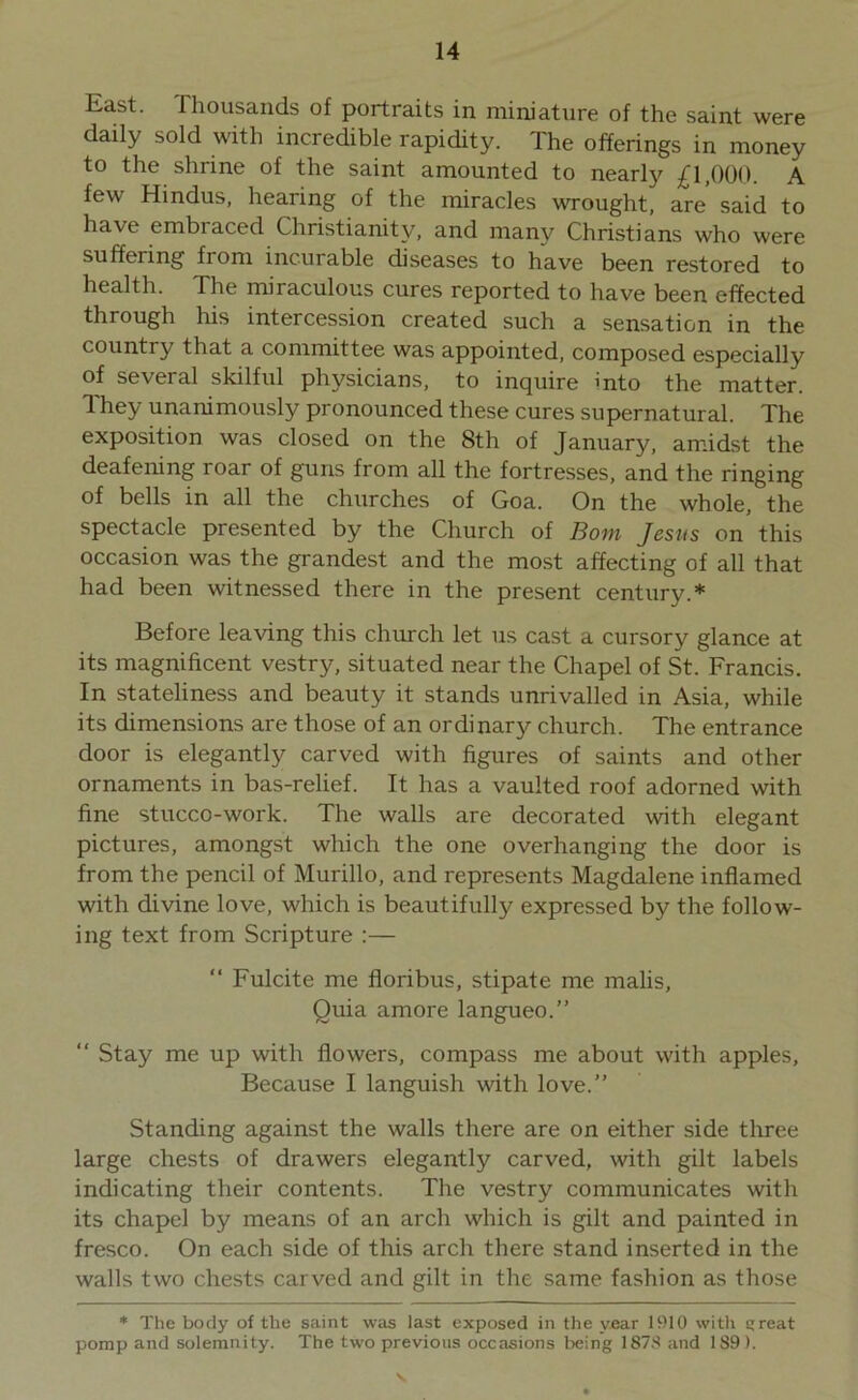 East. Thousands of portraits in miniature of the saint were daily sold with incredible rapidity. The offerings in money to the shrine of the saint amounted to nearly £1,000. A few Hindus, hearing of the miracles wrought, are’ said to have embiaced Christianity, and many Christians who were suffering fiom incurable diseases to have been restored to health. The miraculous cures reported to have been effected through his intercession created such a sensation in the country that a committee was appointed, composed especially of several skilful physicians, to inquire into the matter. They unanimously pronounced these cures supernatural. The exposition was closed on the 8th of January, amidst the deafening roar of guns from all the fortresses, and the ringing of bells in all the churches of Goa. On the whole, the spectacle presented by the Church of Bom Jesus on this occasion was the grandest and the most affecting of all that had been witnessed there in the present century.* Before leaving this church let us cast a cursory glance at its magnificent vestry, situated near the Chapel of St. Francis. In stateliness and beauty it stands unrivalled in Asia, while its dimensions are those of an ordinary church. The entrance door is elegantly carved with figures of saints and other ornaments in bas-relief. It has a vaulted roof adorned with fine stucco-work. The walls are decorated with elegant pictures, amongst which the one overhanging the door is from the pencil of Murillo, and represents Magdalene inflamed with divine love, which is beautifully expressed by the follow- ing text from Scripture :— “ Fulcite me floribus, stipate me malis. Quia amore langueo.” “ Stay me up with flowers, compass me about with apples. Because I languish with love.” Standing against the walls there are on either side three large chests of drawers elegantly carved, with gilt labels indicating their contents. The vestry communicates with its chapel by means of an arch which is gilt and painted in fresco. On each side of this arch there stand inserted in the walls two chests carved and gilt in the same fashion as those * The body of the saint was last exposed in the year 1910 with great pomp and solemnity. The two previous occasions being 1878 and 189).