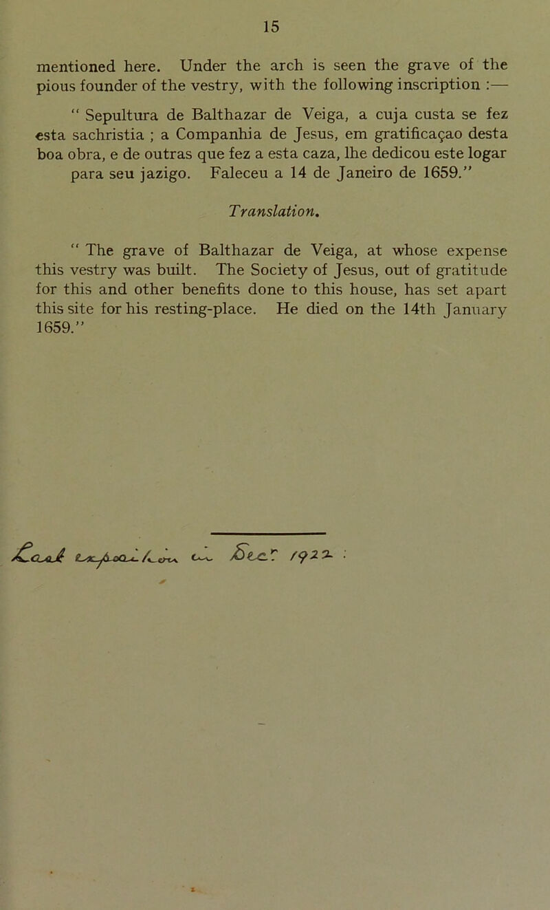 mentioned here. Under the arch is seen the grave of the pious founder of the vestry, with the following inscription :— “ Sepultura de Balthazar de Veiga, a cuja custa se fez esta sachristia ; a Companhia de Jesus, em gratificasao desta boa obra, e de outras que fez a esta caza, lhe dedicou este logar para seu jazigo. Faleceu a 14 de Janeiro de 1659.” Translation. “ The grave of Balthazar de Veiga, at whose expense this vestry was built. The Society of Jesus, out of gratitude for this and other benefits done to this house, has set apart this site for his resting-place. He died on the 14th January 1659.” tsX-jb-ooT- ^r -2 3-