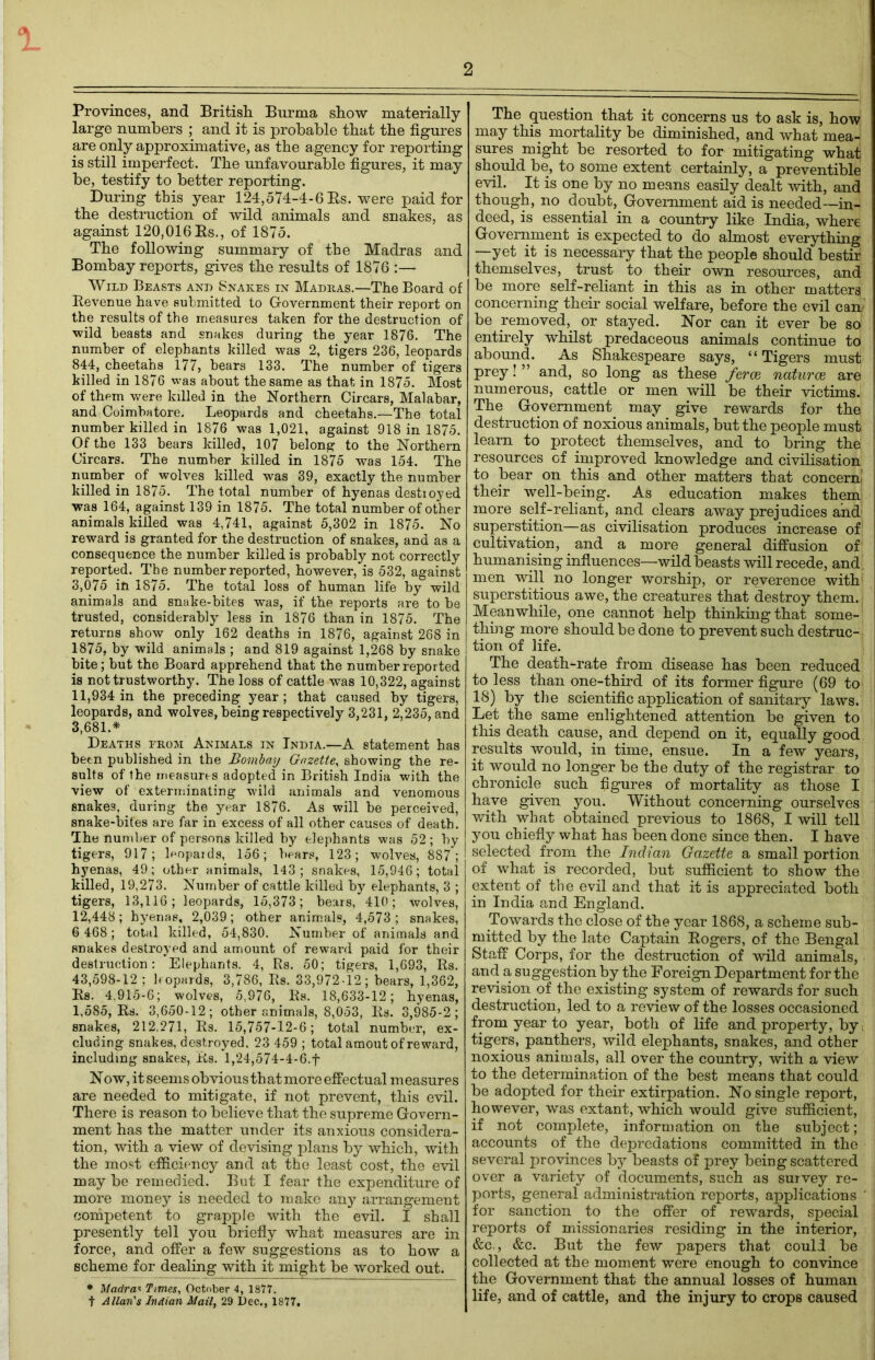 °L 2 Provinces, and British Burma show materially large numbers ; and it is probable that the figures are only approximative, as the agency for reporting is still imperfect. The unfavourable figures, it may be, testify to better reporting. During this year 124,574-4-6 Bs. were paid for the destruction of wild animals and snakes, as against 120,016Bs., of 1875. The following summary of the Madras and Bombay reports, gives the results of 1876 :— Wild Beasts and Snakes in Madras.—The Board of Bevenue have submitted to Government their report on the results of the measures taken for the destruction of ■wild beasts and snakes during the year 1876. The number of elephants killed was 2, tigers 236, leopards 844, cheetahs 177, bears 133. The number of tigers killed in 1876 was about the same as that in 1875. Most of them were killed in the Northern Circars, Malabar, and Coimbatore. Leopards and cheetahs.—The total number killed in 1876 was 1,021, against 918 in 1875. Of the 133 bears killed, 107 belong to the Northern Circars. The number killed in 1875 was 154. The number of wolves killed was 39, exactly the number killed in 1875. The total number of hyenas destioyed was 164, against 139 in 1875. The total number of other animals killed was 4,741, against 5,302 in 1875. No reward is granted for the destruction of snakes, and as a consequence the number killed is probably not correctly reported. The number reported, however, is 532, against 3,075 in 1875. The total loss of human life by wild animals and snake-bites was, if the reports are to he trusted, considerably less in 1876 than in 1875. The returns show only 162 deaths in 1876, against 268 in 1875, by wild animals ; and 819 against 1,268 by snake bite; but the Board apprehend that the number reported is not trustworthy. The loss of cattle was 10,322, against 11,934 in the preceding year; that caused by tigers, leopards, and wolves, being respectively 3,231, 2,235, and 3,681.* Deaths from Animals in India.—A statement has been published in the Bombay Gazette, showing the re- sults of the measures adopted in British India with the view of exterminating wild animals and venomous snakes, during the year 1876. As will be perceived, snake-bites are far in excess of all other causes of death. The number of persons killed by elephants was 52; by tigers, 917; leopards, 156; bears, 123; wolves, 887; hyenas, 49; other animals, 143; snakes, 15,946; total killed, 19,273. Number of cattle killed by elephants, 3 ; tigers, 13,116; leopards, 15,373; bears, 410; wolves, 12,448; hyenas, 2,039; other animals, 4,573; snakes, 6 468; total killed, 54,830. Number of animals and snakes destroyed and amount of reward paid for their destruction: Elephants. 4, Rs. 50; tigers, 1,693, Bs. 43,598-12; leopards, 3,786, Rs. 33,972-12; bears, 1,362, Bs. 4,915-6; wolves, 5,976, Rs. 18,633-12; hyenas, 1,585, Rs. 3,650-12; other animals, 8,053, Rs. 3,985-2; snakes, 212,271, Rs. 15,757-12-6; total number, ex- cluding snakes, destroyed, 23 459 ; total amout of reward, including snakes, Rs. 1,24,574-4-6.f Now, it seems obvious that more effectual measures are needed to mitigate, if not prevent, this evil. There is reason to believe that the supreme Govern- ment has the matter under its anxious considera- tion, with a view of devising plans by which, with the most efficiency and at the least cost, the evil may be remedied. But I fear the expenditure of more money is needed to make any arrangement competent to grapple with the evil. I shall presently tell you briefly what measures are in force, and offer a few suggestions as to how a scheme for dealing with it might be worked out. * Madras Times, October 4, 1877. t Allan's Indian Mail, 29 Dec., 1877, The question that it concerns us to ask is, how may this mortality be diminished, and what mea- sures might be resorted to for mitigating what should be, to some extent certainly, a preventible evil. It is one by no means easily dealt with, and though, no doubt, Government aid is needed—in- deed, is essential in a country like India, where Government is expected to do almost everything —yet it is necessary that the people should bestir themselves, trust to their own resources, and be more self-reliant in this as in other matters concerning their social welfare, before the evil cam be removed, or stayed. Nor can it ever be so entirely whilst predaceous animals continue to abound. As Shakespeare says, “Tigers must prey! ” and, so long as these ferae naturae are numerous, cattle or men will be their victims. The Government may give rewards for the destruction of noxious animals, but the people must learn to protect themselves, and to bring the, resources of improved knowledge and civilisation ! to bear on this and other matters that concern! t their well-being. As education makes them j more self-reliant, and clears away prejudices and' ! superstition—as civilisation produces increase of J cultivation, and a more general diffusion of' humanising influences—wild beasts will recede, and ! men will no longer worship, or reverence with j superstitious awe, the creatures that destroy them. Meanwhile, one cannot help thinking that some- | thing more should be done to prevent such destruc- i tion of life. The death-rate from disease has been reduced to less than one-third of its former figure (69 to 18) by the scientific application of sanitary laws. Let the same enlightened attention be given to this death cause, and depend on it, equally good results would, in time, ensue. In a few years, it would no longer be the duty of the registrar to chronicle such figures of mortality as those I have given you. Without concerning ourselves j with what obtained previous to 1868, I will tell j you chiefly what has been done since then. I have selected from the Indian Gazette a small portion of what is recorded, but sufficient to show the extent of the evil and that it is appreciated both in India and England. Towards the close of the year 1868, a scheme sub- mitted by the late Captain Rogers, of the Bengal Staff Corps, for the destruction of wild animals, and a suggestion by the Foreign Department for the revision of the existing system of rewards for such destruction, led to a review of the losses occasioned from year to year, both of life and property, by, tigers, panthers, wild elephants, snakes, and other noxious animals, all over the country, with a view to the determination of the best means that could be adopted for their extirpation. No single report, however, was extant, which would give sufficient, if not complete, information on the subject; accounts of the depredations committed in the several provinces by beasts of prey being scattered over a variety of documents, such as survey re- ports, general administration reports, applications ‘ for sanction to the offer of rewards, special reports of missionaries residing in the interior, &c., &c. But the few papers that could be collected at the moment were enough to convince I the Government that the annual losses of human life, and of cattle, and the injury to crops caused