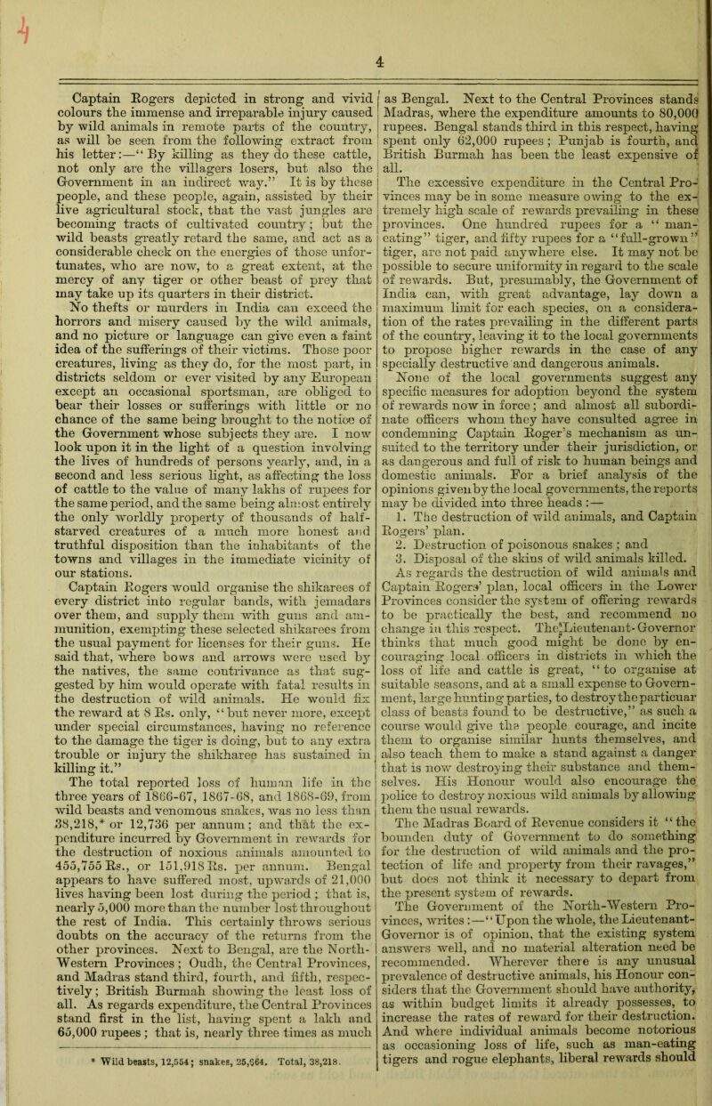 Captain Eogers depicted in strong and vivid colours the immense and irreparable injury caused by wild animals in remote parts of the country, as will be seen from the following extract from his letter:—“By killing as they do these cattle, not only are the villagers losers, but also the Government in an indirect way.” It is by these people, and these people, again, assisted by their live agricultural stock, that the vast jungles are becoming tracts of cultivated country; but the wild beasts greatly retard the same, and act as a considerable check on the energies of those unfor- tunates, who are now, to a great extent, at the mercy of any tiger or other beast of prey that may take up its quarters in their district. No thefts or murders in India can exceed the horrors and misery caused by the wild animals, and no picture or language can give even a faint idea of the sufferings of their victims. Those poor creatures, living as they do, for the most part, in districts seldom or ever visited by any European except an occasional sportsman, are obliged to bear their losses or sufferings with little or no chance of the same being brought to the notice of the Government whose subjects they are. I now look upon it in the light of a question involving the lives of hundreds of persons yearly, and, in a second and less serious light, as affecting the loss of cattle to the value of many lakhs of rupees for the same period, and the same being almost entirely the only worldly property of thousands of half- starved creatures of a much more honest and truthful disposition than the inhabitants of the towns and villages in the immediate vicinity of our stations. Captain Rogers would organise the shikarees of every district into regular bands, with jemadars over them, and supply them with guns and am- munition, exempting these selected shikarees from the usual payment for licenses for their guns. He said that, where bows and arrows were used by the natives, the same contrivance as that sug- gested by him would operate with fatal results in the destruction of wild animals. He would fix the reward at 8 Rs. only, “but never more, except under special circumstances, having no reference to the damage the tiger is doing, but to any extra trouble or injury the shikharee has sustained in killing it.” The total reported loss of human life in the three years of 1866-67, 1867-68, and 1868-69, from wild beasts and venomous snakes, was no less than 38,218,* or 12,736 per annum; and that the ex- penditure incurred by Government in rewards for the destruction of noxious animals amounted to 455,755 Rs., or 151,918 Rs. per annum. Bengal appears to have suffered most, upwards of 21,000 lives having been lost during the period ; that is, nearly 5,000 more than the number lost throughout the rest of India. This certainly throws serious doubts on the accuracy of the returns from the other provinces. Next to Bengal, are the North- Western Provinces ; Oudh, the Central Provinces, and Madras stand third, fourth, and fifth, respec- tively ; British Burmah showing the least loss of all. As regards expenditure, the Central Provinces stand first in the list, having spent a lakh and 65,000 rupees ; that is, nearly three times as much 1 as Bengal. Next to the Central Provinces stands Madras, where the expenditure amounts to 80,000 rupees. Bengal stands third in this respect, having spent only 62,000 rupees ; Punjab is fourth, and British Burmah has been the least expensive of all. The excessive expenditure in the Central Pro- vinces may be in some measure owing to the ex-! tremely high scale of rewards prevailing in these provinces. One hundred rupees for a “ man- eating” tiger, and fifty rupees for a “full-grown” tiger, are not paid anywhere else. It may not be possible to secure uniformity in regard to the scale of rewards. But, presumably, the Government of India can, with great advantage, lay down a maximum limit for each species, on a considera- tion of the rates prevailing in the different parts of the country, leaving it to the local governments to propose higher rewards in the case of any specially destructive and dangerous animals. None of the local governments suggest any specific measures for adoption beyond the system of rewards now in force; and almost all subordi- nate officers whom they have consulted agree in condemning Captain Roger’s mechanism as un- suited to the territory under their jurisdiction, or as dangerous and full of risk to human beings and domestic animals. For a brief analysis of the opinions given by the local governments, the reports may be divided into three heads :— 1. The destruction of wild animals, and Captain Rogers’ plan. 2. Destruction of poisonous snakes ; and 3. Disposal of the skins of wild animals killed. As regards the destruction of wild animals and Captain Rogers’ plan, local officers in the Lower Provinces consider the system of offering rewards to be practically the best, and recommend no change in this respect. The*Lieutenant- Governor thinks that much good might be done by en- couraging local. officers in districts in which the loss of life and cattle is great, “ to organise at suitable seasons, and at a small expense to Govern- ment, large hunting parties, to destroy the particuar class of beasts found to be destructive,” as such a course would give the people courage, and incite them to organise similar hunts themselves, and also teach them to make a stand against a danger that is now destroying their substance and them- selves. His Honour would also encourage the police to destroy noxious wild animals by allowing them the usual rewards. The Madras Board of Revenue considers it “ the bounden duty of Government to do something for the destruction of wild animals and the pro- tection of life and property from their ravages,” but does not think it necessary to depart from the present system of rewards. The Government of the North-Western Pro- vinces, writes :—“Upon the whole, the Lieutenant- Governor is of opinion, that the existing system answers well, and no material alteration need be recommended. Wherever there is any unusual prevalence of destructive animals, his Honour con- siders that the Government should have authority, as within budget limits it already possesses, to increase the rates of reward for their destruction. And where individual animals become notorious as occasioning loss of life, such as man-eating tigers and rogue elephants, liberal rewards should * Wild beasts, 12,554; snakes, 25,364. Total, 38,218.