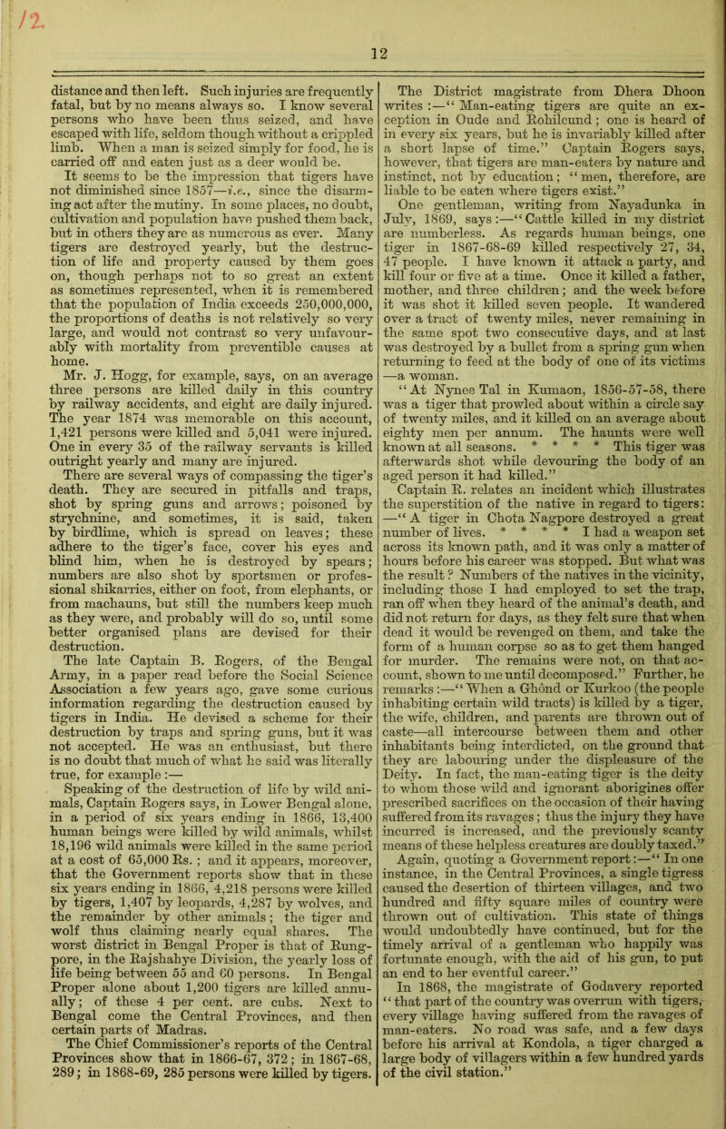 distance and then left. Such injuries are frequently fatal, but by no means always so. I know several persons who have been thus seized, and have escaped with life, seldom though without a crippled limb. When a man is seized simply for food, he is carried off and eaten just as a deer would be. It seems to be the impression that tigers have not diminished since 1857—i.e.> since the disarm- ing act after the mutiny. In some places, no doubt, cultivation and population have pushed them back, but in others they are as numerous as ever. Many tigers are destroyed yearly, but the destruc- tion of life and property caused by them goes on, though perhaps not to so great an extent as sometimes represented, when it is remembered that the population of India exceeds 250,000,000, the proportions of deaths is not relatively so very large, and would not contrast so very unfavour- ably with mortality from preventable causes at home. Mr. J. Hogg, for example, says, on an average three persons are killed daily in this country by railway accidents, and eight are daily injured. The year 1874 was memorable on this account, 1,421 persons were killed and 5,041 were injured. One in every 35 of the railway servants is killed outright yearly and many are injured. There are several ways of compassing the tiger’s death. They are secured in pitfalls and traps, shot by spring guns and arrows; poisoned by strychnine, and sometimes, it is said, taken by birdlime, which is spread on leaves; these adhere to the tiger’s face, cover his eyes and blind him, when he is destroyed by spears; numbers are also shot by sportsmen or profes- sional shikarries, either on foot, from elephants, or from machauns, but still the numbers keep much as they were, and probably will do so, until some better organised plans are devised for their destruction. The late Captain B. Eogers, of the Bengal Army, in a paper read before the Social Science Association a few years ago, gave some curious information regarding the destruction caused by tigers in India. He devised a scheme for their destruction by traps and spring guns, but it was not accepted. He was an enthusiast, but there is no doubt that much of what he said was literally true, for example :— Speaking of the destruction of life by wild ani- mals, Captain Eogers says, in Lower Bengal alone, in a period of six years ending in 1866, 13,400 human beings were killed by wild animals, whilst 18,196 wild animals were killed in the same period at a cost of 65,000 Es. ; and it appears, moreover, that the Government reports show that in these six years ending in 1866, 4,218 persons were killed by tigers, 1,407 by leopards, 4,287 by wolves, and the remainder by other animals; the tiger and wolf thus claiming nearly equal shares. The worst district in Bengal Proper is that of Eung- pore, in the Eajshahye Division, the yearly loss of life being between 55 and 60 persons. In Bengal Proper alone about 1,200 tigers are killed annu- ally; of these 4 per cent, are cubs. Next to Bengal come the Central Provinces, and then certain parts of Madras. The Chief Commissioner’s reports of the Central Provinces show that in 1866-67, 372; in 1867-68, 289; in 1868-69, 285 persons were killed by tigers. The District magistrate from Dhera Dhoon writes :—“ Man-eating tigers are quite an ex- ception in Oude and Eohilcund; one is heard of in every six years, but he is invariably killed after a short lapse of time.” Captain Eogers says, however, that tigers are man-eaters by nature and instinct, not by education; ‘1 men, therefore, are liable to be eaten where tigers exist.” One gentleman, writing from Nayadunka in July, 1869, says:—“Cattle killed in my district are numberless. As regards human beings, one tiger in 1867-68-69 killed respectively 27, 34, 47 people. I have known it attack a party, and kill four or five at a time. Once it killed a father, mother, and three children; and the week before it was shot it killed seven people. It wandered over a tract of twenty miles, never remaining in the same spot two consecutive days, and at last was destroyed by a bullet from a spring gun when returning to feed at the body of one of its victims —a woman. “At Nynee Tal in Kumaon, 1856-57-58, there was a tiger that prowled about within a circle say of twenty miles, and it killed on an average about eighty men per annum. The haunts were well known at all seasons. * * * * This tiger was afterwards shot while devouring the body of an aged person it had killed.” Captain E. relates an incident which illustrates the superstition of the native in regard to tigers: —“A tiger in Chota Nagpore destroyed a great number of lives. * * * * I had a weapon set across its known path, and it was only a matter of hours before his career was stopped. But what was the result P Numbers of the natives in the vicinity, including those I had employed to set the trap, ran off when they heard of the animal’s death, and did not return for days, as they felt sure that when dead it would be revenged on them, and take the form of a human corpse so as to get them hanged for murder. The remains were not, on that ac- count, shown to me until decomposed.” Further, he remarks :—“When a Ghdnd or Kurkoo (the people inhabiting certain wild tracts) is killed by a tiger, the wife, children, and parents are thrown out of caste—all intercourse between them and other inhabitants being interdicted, on the ground that they are labouring under the displeasure of the Deity. In fact, the man-eating tiger is the deity to whom those wild and ignorant aborigines offer prescribed sacrifices on the occasion of their having suffered from its ravages; thus the injury they have incurred is increased, and the previously scanty means of these helpless creatures are doubly taxed.” Again, quoting a Government report:—“ In one instance, in the Central Provinces, a single tigress caused the desertion of thirteen villages, and two hundred and fifty square miles of country were thrown out of cultivation. This state of things would undoubtedly have continued, but for the timely arrival of a gentleman who happily was fortunate enough, with the aid of his gun, to put an end to her eventful career.” In 1868, the magistrate of Godavery reported “that part of the country was overrun with tigers, every village having suffered from the ravages of man-eaters. No road was safe, and a few days before his arrival at Kondola, a tiger charged a large body of villagers within a few hundred yards of the civil station.”