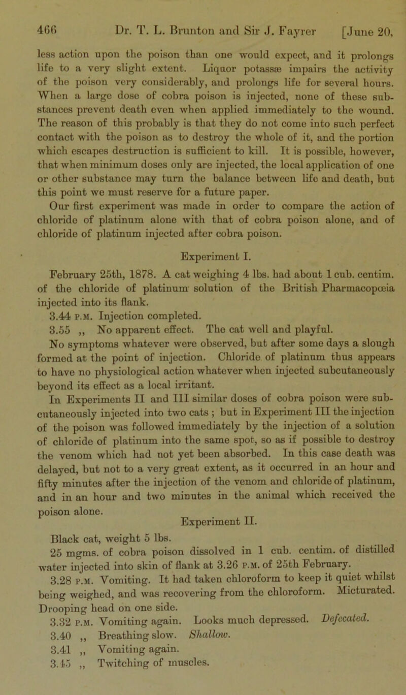 less action upon the poison than one would expect, and it prolongs life to a very slight extent. Liquor potassas impairs the activity of the poison very considerably, and prolongs life for several hours. When a largo dose of cobra poison is injected, none of these sub- stances prevent death even when applied immediately to the wound. The reason of this probably is that they do not come into such perfect contact with the poison as to destroy the whole of it, and the portion which escapes destruction is sufficient to kill. It is possible, however, that when minimum doses only are injected, the local application of one or other substance may turn the balance between life and death, but this point we must reserve for a future paper. Our first experiment was made in order to compare the action of chloride of platinum alone with that of cobra poison alone, and of chloride of platinum injected after cobra poison. Experiment I. February 25tli, 1878. A cat weighing 4 lbs. had about 1 cub. centim. of the chloride of platinum solution of the British Pharmacopeia injected into its flank. 3.44 p.m. Injection completed. 3.55 „ No apparent effect. The cat well and playful. No symptoms whatever were observed, but after some days a slough formed at the point of injection. Chloride of platinum thus appears to have no physiological action whatever when injected subcutaneously beyond its effect as a local irritant. In Experiments II and III similar doses of cobra poison were sub- cutaneously injected into two cats ; but in Experiment III the injection of the poison was followed immediately by the injection of a solution of chloride of platinum into the same spot, so as if possible to destroy the venom which had not yet been absorbed. In this case death was delayed, but not to a very great extent, as it occurred in an hour and fifty minutes after the injection of the venom and chloride of platinum, and in an hour and two minutes in the animal which received the poison alone. Experiment II. Black cat, weight 5 lbs. 25 mgms. of cobra poison dissolved in 1 cub. centim. of distilled water injected into skin of flank at 3.26 p.m. of 25th February. 3.28 p.m. Vomiting. It had taken chloroform to keep it quiet whilst being weighed, and was recovering from the chloroform. Micturated. Drooping head on one side. 3.32 p.m. Vomiting again. Looks much depressed. Defecated. 3.40 ,, Breathing slow. Shallow. 3.41 „ Vomiting again. 3.45 „ Twitching of muscles.