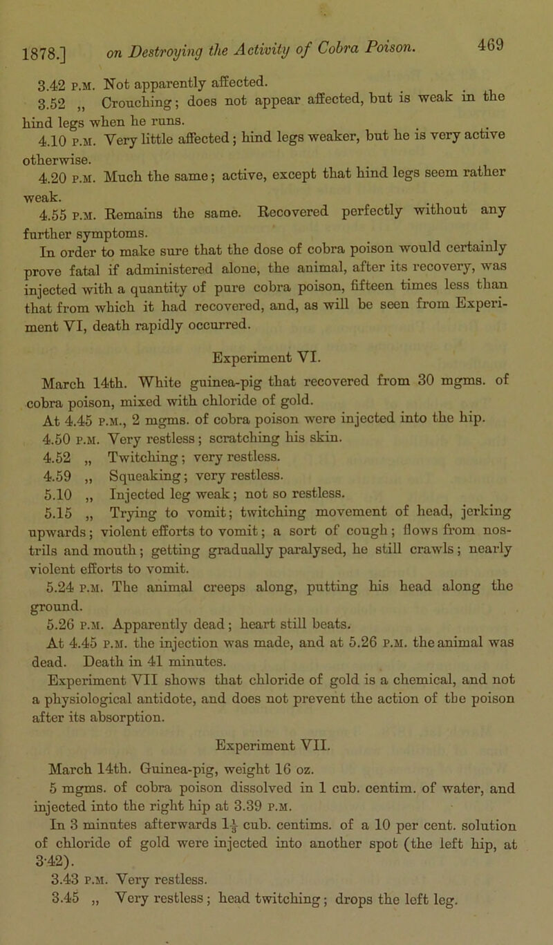 3.42 p.m. Not apparently affected. 3.52 „ Crouching; does not appear affected, but is weak in the hind legs when he runs. 4.10 p.m. Very little affected; hind legs weaker, but he is very active otherwise. 4.20 p.m. Much, the same; active, except that hind legs seem rather weak. 4.55 p.M. Remains the same. Recovered perfectly without any further symptoms. In order to make sure that the dose of cobra poison would certainly prove fatal if administered alone, the animal, after its recovery, was injected with a quantity of pure cobra poison, fifteen times less than that from which it had recovered, and, as will be seen from Experi- ment VI, death rapidly occurred. Experiment VI. March 14th. White guinea-pig that recovered from 30 mgms. of cobra poison, mixed with chloride of gold. At 4.45 p.m., 2 mgms. of cobra poison were injected into the hip. 4.50 p.m. Very restless; scratching his skin. 4.52 „ Twitching; very restless. 4.59 „ Squeaking; very restless. 5.10 „ Injected leg weak; not so restless. 5.15 „ Trying to vomit; twitching movement of head, jerking upwards; violent efforts to vomit; a sort of cough; flows from nos- trils and mouth; getting gradually paralysed, he still crawls; nearly violent efforts to vomit. 5.24 p.m. The animal creeps along, putting his head along the ground. 5.26 p.m. Apparently dead; heart still beats. At 4.45 p.m. the injection was made, and at 5.26 p.m. the animal was dead. Death in 41 minutes. Experiment VII shows that chloride of gold is a chemical, and not a physiological antidote, and does not prevent the action of the poison after its absorption. Experiment VII. March 14th. Guinea-pig, weight 16 oz. 5 mgms. of cobra poison dissolved in 1 cub. centim. of water, and injected into the right hip at 3.39 p.m. In 3 minutes afterwards li cub. centims. of a 10 per cent, solution of chloride of gold were injected into another spot (the left hip, at 3-42). 3.43 p.m. Very restless. 3.45 „ Very restless ; head twitching; drops the loft leg.