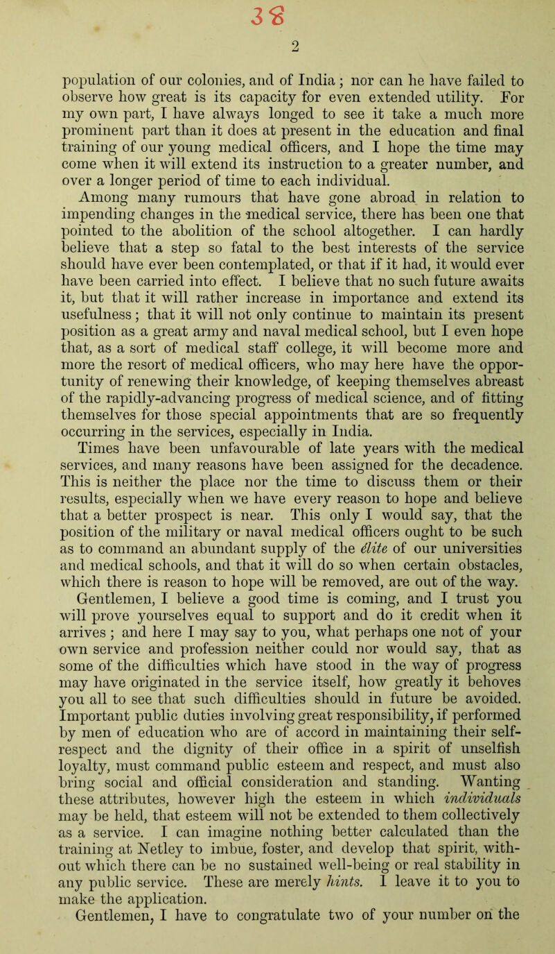 3$ 2 population of our colonies, and of India ; nor can he have failed to observe how great is its capacity for even extended utility. For my own part, I have always longed to see it take a much more prominent part than it does at present in the education and final training of our young medical officers, and I hope the time may come when it will extend its instruction to a greater number, and over a longer period of time to each individual. Among many rumours that have gone abroad in relation to impending changes in the medical service, there has been one that pointed to the abolition of the school altogether. I can hardly believe that a step so fatal to the best interests of the service should have ever been contemplated, or that if it had, it would ever have been carried into effect. I believe that no such future awaits it, but that it will rather increase in importance and extend its usefulness; that it will not only continue to maintain its present position as a great army and naval medical school, but I even hope that, as a sort of medical staff college, it will become more and more the resort of medical officers, who may here have the oppor- tunity of renewing their knowledge, of keeping themselves abreast of the rapidly-advancing progress of medical science, and of fitting themselves for those special appointments that are so frequently occurring in the services, especially in India. Times have been unfavourable of late years with the medical services, and many reasons have been assigned for the decadence. This is neither the place nor the time to discuss them or their results, especially when we have every reason to hope and believe that a better prospect is near. This only I would say, that the position of the military or naval medical officers ought to be such as to command an abundant supply of the Mite of our universities and medical schools, and that it will do so when certain obstacles, which there is reason to hope will be removed, are out of the way. Gentlemen, I believe a good time is coming, and I trust you will prove yourselves equal to support and do it credit when it arrives ; and here I may say to you, what perhaps one not of your own service and profession neither could nor would say, that as some of the difficulties which have stood in the way of progress may have originated in the service itself, how greatly it behoves you all to see that such difficulties should in future be avoided. Important public duties involving great responsibility, if performed by men of education who are of accord in maintaining their self- respect and the dignity of their office in a spirit of unselfish loyalty, must command public esteem and respect, and must also bring social and official consideration and standing. Wanting these attributes, however high the esteem in which individuals may be held, that esteem will not be extended to them collectively as a service. I can imagine nothing better calculated than the training at FTetley to imbue, foster, and develop that spirit, with- out which there can be no sustained well-being or real stability in any public service. These are merely hints. 1 leave it to you to make the application.