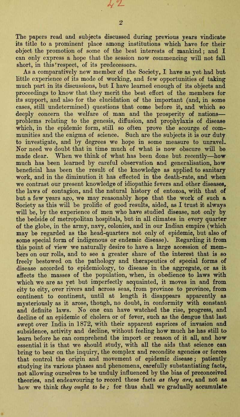 The papers read and subjects discussed during previous years vindicate its title to a prominent place among institutions which have for their object the promotion of some of the best interests of mankind; and I can only express a hope that the session now commencing will not fall short, in this'respect, of its predecessors. As a comparatively new member of the Society, I have as yet had but little experience of its mode of working, and few opportunities of taking much part in its discussions, but I have learned enough of its objects and proceedings to know that they merit the best effort of the members for its support, and also for the elucidation of the important (and, in some cases, still undetermined) questions that come before it, and which so deeply concern the welfare of man and the prosperity of nations— problems relating to the genesis, diffusion, and prophylaxis of disease which, in the epidemic form, still so often prove the scourge of com- munities and the enigma of science. Such are the subjects it is our duty to investigate, and by degrees we hope in some measure to unravel. Nor need we doubt that in time much of what is now obscure will be made clear. When we think of what has been done but recently—how much has been learned by careful observation and generalisation, how beneficial has been the result of the knowledge as applied to sanitary work, and in the diminution it has effected in the death-rate, and when we contrast our present knowledge of idiopathic fevers and other diseases, the laws of contagion, and the natural history of entozoa, with that of but a few years ago, we may reasonably hope that the work of such a Society as this will be prolific of good results, aided, as I trust it always will be, by the experience of men who have studied disease, not only by the bedside of metropolitan hospitals, but in all climates in every quarter of the globe, in the army, navy, colonies, and in our Indian empire (which may be regarded as the head-quarters not only of epidemic, but also of some special form of indigenous or endemic disease). Regarding it from this point of view we naturally desire to have a large accession of mem- bers on our rolls, and to see a greater share of the interest that is so freely bestowed on the pathology and therapeutics of special forms of disease accorded to epidemiology, to disease in the aggregate, or as it affects the masses of the population, when, in obedience to laws with which we are as yet but imperfectly acquainted, it moves in and from city to city, over rivers and across seas, from province to province, from continent to continent, until at length it disappears apparently as mysteriously as it arose, though, no doubt, in conformity with constant and definite laws. No one can have watched the rise, progress, and decline of an epidemic of cholera or of fever, such as the dengue that last swept over India in 1872, with their apparent caprices of invasion and subsidence, activity and decline, without feeling how much he has still to learn before he can comprehend the import or reason of it all, and how essential it is that we should study, with all the aids that science can bring to bear on the inquiry, the complex and recondite agencies or forces that control the origin and movement of epidemic disease ; patiently studying its various phases and phenomena, carefully substantiating facts, not allowing ourselves to be unduly influenced by the bias of preconceived theories, and endeavouring to record these facts as they are, and not as how we think they ought to be ; for thus shall we gradually accumulate