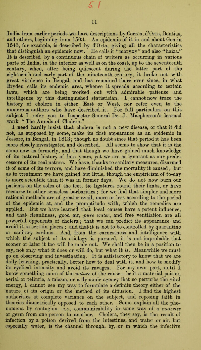 r/ 11 India from earlier periods we have descriptions by Correa, d’Orta, Bontius, and others, beginning from 1503. An epidemic of it in and about Goa in 1543, for example, is described by d’Orta, giving all the characteristics that distinguish an epidemic now. He calls it “moryxy ” and also “haiza.” It is described by a continuous chain of writers as occurring in various parts of India, in the interior as well as on the coast, up to the seventeenth century, when, after being quiescent during the latter part of the eighteenth and early part of the nineteenth century, it broke out with great virulence in Bengal, and has remained there ever since, in what Bryden calls its endemic area, whence it spreads according to certain laws, which are being worked out with admirable patience and intelligence by this distinguished statistician. I cannot now trace the history of cholera in either East or West, nor refer even to the numerous authors who have described it. For full particulars on this subject I refer you to Inspector-General Dr. J. Macpherson’s learned work “ The Annals of Cholera.” I need hardly insist that cholera is not a new disease, or that it did not, as supposed by some, make its first appearance as an epidemic in Jessore, in Bengal, in 1813; though no doubt since that period it has been more closely investigated and described. All seems to show that it is the same now as formerly, and that though we have gained much knowledge of its natural history of late years, yet we are as ignorant as our prede- cessors of its real nature. We have, thanks to sanitary measures, disarmed it of some of its terrors, and have diminished the mortality it caused; but as to treatment we have gained but little, though the empiricism of to-day is more scientific than it was in former days. We do not now burn our patients on the soles of the feet, tie ligatures round their limbs, or have recourse to other senseless barbarities ; for we find that simpler and more rational methods are of greater avail, more or less according to the period of the epidemic at, and the promptitude with, which the remedies are applied. But we have learned that local causes have a potent influence, and that cleanliness, good air, pure water, and free ventilation are all powerful opponents of cholera; that we can predict its appearance and avoid it in certain places ; and that it is riot to be controlled by quarantine or sanitary cordons. And, from the earnestness and intelligence with which the subject of its etiology is pursued, it is not improbable that sooner or later it too will be made out. We shall then be in a position to say, not only what it does or will do, but what it is. Meanwhile we must go on observing and investigating. It is satisfactory to know that we are daily learning, practically, better how to deal with it, and how to modify its cyclical intensity and avoid its ravages. For my own part, until I know something more of the nature of the cause—be it a material poison, aerial or telluric, a miasm, or a dynamic agency that so perturbs the vital energy, I cannot see my way to formulate a definite theory either of the nature of its origin or the method of its diffusion. I find the highest authorities at complete variance on the subject, and reposing faith in theories diametrically opposed to each other. Some explain all the phe- nomena by contagion—i.e., communicability in some way of a materies or germ from one person to another. Cholera, they say, is the result of infection by a poison derived from the intestines, and water or air, but especially water, is the channel through, by, or in which the infective