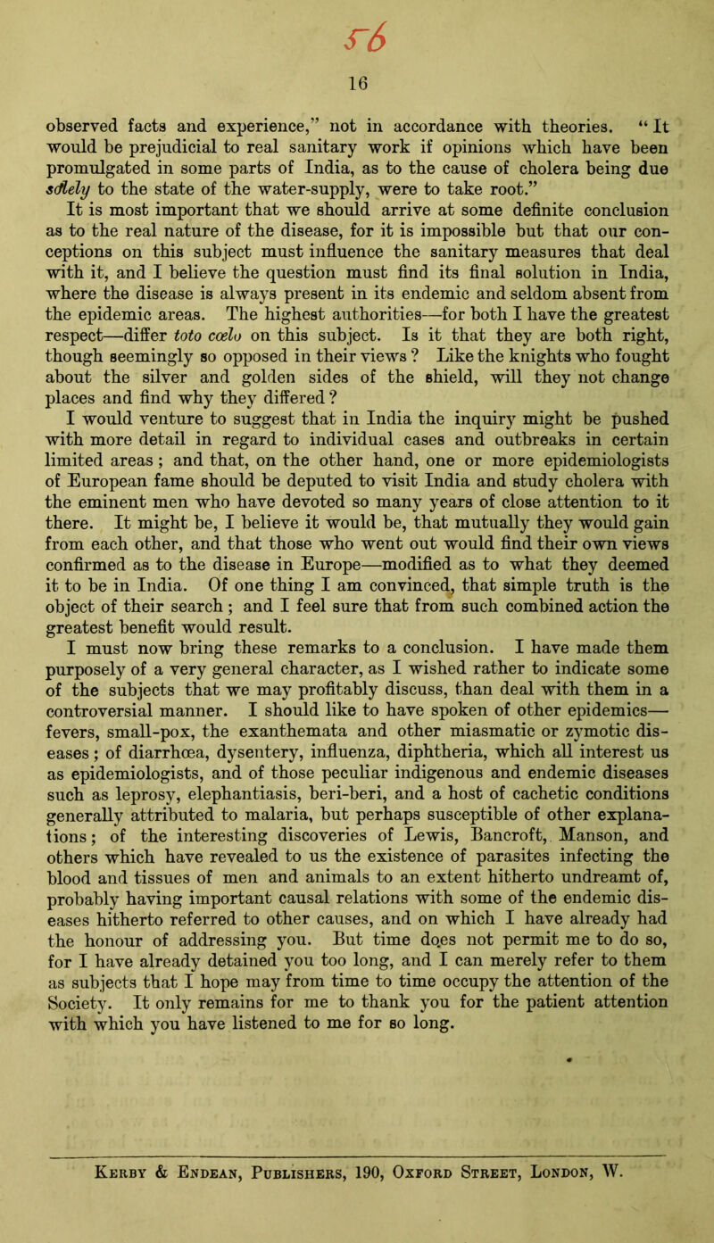 s~6 16 observed facts and experience,” not in accordance with theories. “ It would be prejudicial to real sanitary work if opinions which have been promulgated in some parts of India, as to the cause of cholera being due s(ftely to the state of the water-supply, were to take root.” It is most important that we should arrive at some definite conclusion as to the real nature of the disease, for it is impossible but that our con- ceptions on this subject must influence the sanitary measures that deal with it, and I believe the question must find its final solution in India, where the disease is always present in its endemic and seldom absent from the epidemic areas. The highest authorities—for both I have the greatest respect—differ toto ccelu on this subject. Is it that they are both right, though seemingly so opposed in their views ? Like the knights who fought about the silver and golden sides of the shield, will they not change places and find why they differed ? I would venture to suggest that in India the inquiry might be pushed with more detail in regard to individual cases and outbreaks in certain limited areas; and that, on the other hand, one or more epidemiologists of European fame should be deputed to visit India and study cholera with the eminent men who have devoted so many years of close attention to it there. It might be, I believe it would be, that mutually they would gain from each other, and that those who went out would find their own views confirmed as to the disease in Europe—modified as to what they deemed it to be in India. Of one thing I am convinced, that simple truth is the object of their search ; and I feel sure that from such combined action the greatest benefit would result. I must now bring these remarks to a conclusion. I have made them purposely of a very general character, as I wished rather to indicate some of the subjects that we may profitably discuss, than deal with them in a controversial manner. I should like to have spoken of other epidemics— fevers, small-pox, the exanthemata and other miasmatic or zymotic dis- eases ; of diarrhoea, dysentery, influenza, diphtheria, which all interest us as epidemiologists, and of those peculiar indigenous and endemic diseases such as leprosy, elephantiasis, beri-beri, and a host of cachetic conditions generally attributed to malaria, but perhaps susceptible of other explana- tions ; of the interesting discoveries of Lewis, Bancroft, Manson, and others which have revealed to us the existence of parasites infecting the blood and tissues of men and animals to an extent hitherto undreamt of, probably having important causal relations with some of the endemic dis- eases hitherto referred to other causes, and on which I have already had the honour of addressing you. But time does not permit me to do so, for I have already detained you too long, and I can merely refer to them as subjects that I hope may from time to time occupy the attention of the Society. It only remains for me to thank you for the patient attention with which you have listened to me for so long. Kerby & Endean, Publishers, 190, Oxford Street, London, W.