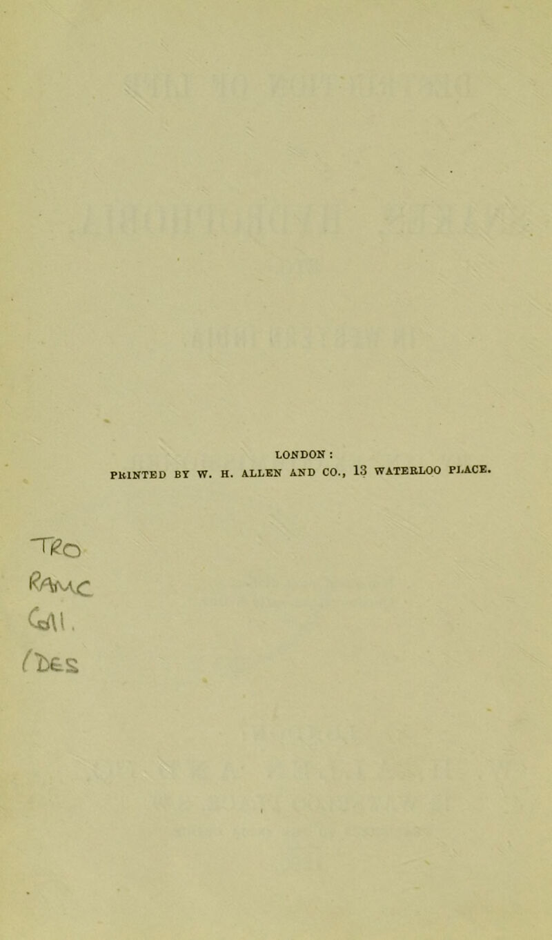 LONDON: PRINTED BY W. H. ALLEN AND CO., 13 WATERLOO PJ^ACE. Tfeo Q\\.