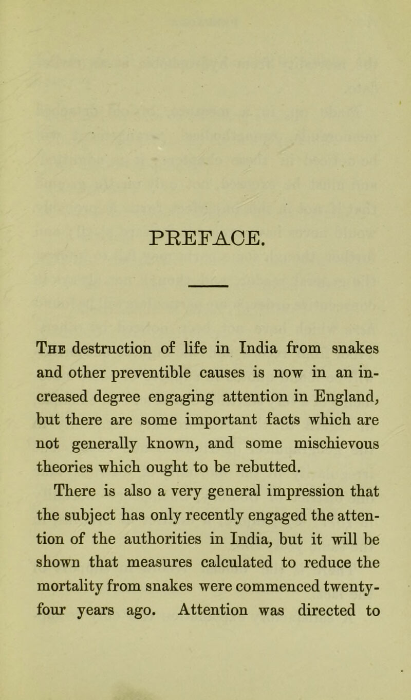 PEEFACE. The destruction of life in India from snakes and other preventible causes is now in an in- creased degree engaging attention in England, but there are some important facts which are not generally known, and some mischievous theories which ought to be rebutted. There is also a very general impression that the subject has only recently engaged the atten- tion of the authorities in India, but it will be shown that measures calculated to reduce the mortality from snakes were commenced twenty- four years ago. Attention was directed to