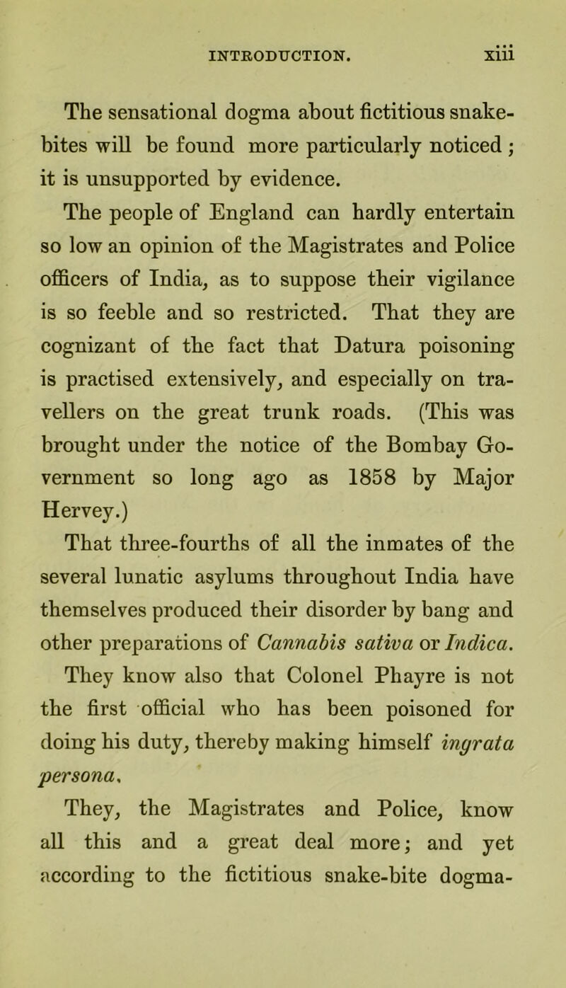 The sensational dogma about fictitious snake- bites will be found more particularly noticed ; it is unsupported by evidence. The people of England can hardly entertain so low an opinion of the Magistrates and Police officers of India, as to suppose their vigilance is so feeble and so restricted. That they are cognizant of the fact that Datura poisoning is practised extensively, and especially on tra- vellers on the great trunk roads. (This was brought under the notice of the Bombay Go- vernment so long ago as 1858 by Major Hervey.) That three-fourths of all the inmates of the several lunatic asylums throughout India have themselves produced their disorder by bang and other preparations of Cannabis saliva or Indica. They know also that Colonel Phayre is not the first official who has been poisoned for doing his duty, thereby making himself ingrata 'persona. They, the Magistrates and Police, know all this and a great deal more; and yet according to the fictitious snake-bite dogma-