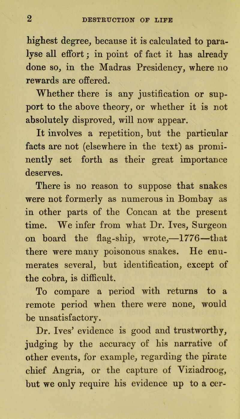 highest degree, because it is calculated to para- lyse all effort; in point of fact it has already done so, in the Madras Presidency, where no rewards are offered. Whether there is any justification or sup- port to the above theory, or whether it is not absolutely disproved, will now appear. It involves a repetition, but the particular facts are not (elsewhere in the text) as promi- nently set forth as their great importance deserves. There is no reason to suppose that snakes were not formerly as numerous in Bombay as in other parts of the Concan at the present time. We infer from what Dr. Ives, Surgeon on board the flag-ship, wrote,—1776—that there were many poisonous snakes. He enu- merates several, but identification, except of the cobra, is difficult. To compare a period with returns to a remote period when there were none, would be unsatisfactory. Dr. Ives’ evidence is good and trustworthy, judging by the accuracy of his narrative of other events, for example, regarding the pirate chief Angria, or the capture of Viziadroog, but we only require his evidence up to a ccr-