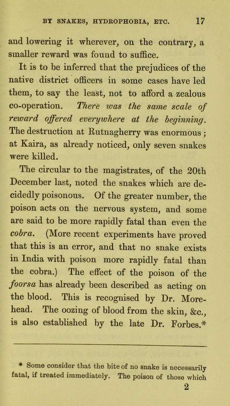 and lowering it wherever, on the contrary, a smaller reward was found to suffice. It is to be inferred that the prejudices of the native district officers in some cases have led them, to say the least, not to afford a zealous co-operation. There was the same scale of reward offered everywhere at the beginning. The destruction at Rutnagherry was enormous ; at Kaira, as already noticed, only seven snakes were killed. The circular to the magistrates, of the 20th December last, noted the snakes which are de- cidedly poisonous. Of the greater number, the poison acts on the nervous system, and some are said to be more rapidly fatal than even the cobra. (More recent experiments have proved that this is an error, and that no snake exists in India with poison more rapidly fatal than the cobra.) The effect of the poison of the foorsa has already been described as acting on the blood. This is recognised by Dr. More- head. The oozing of blood from the skin, &c., is also established by the late Dr. Forbes.* ^ SoiQ6 cousidGr tliat tlio bit© of no snako is nocGSsarily fatal, if treated immediately. The poison of those which 2