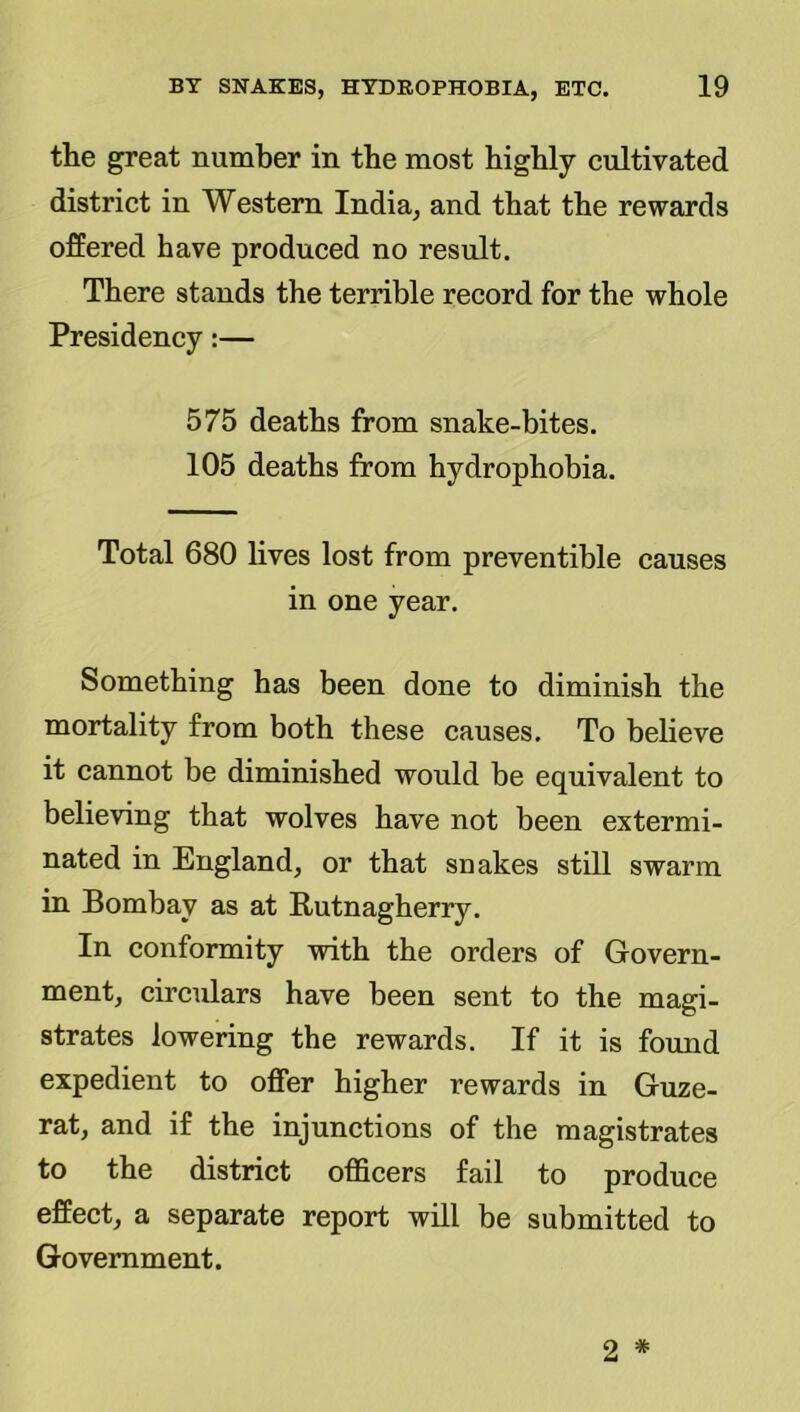 the great number in the most highly cultivated district in Western India, and that the rewards ofEered have produced no result. There stands the terrible record for the whole Presidency;— 575 deaths from snake-bites. 105 deaths from hydrophobia. Total 680 lives lost from preventible causes in one year. Something has been done to diminish the mortality from both these causes. To believe it cannot be diminished would be equivalent to believing that wolves have not been extermi- nated in England, or that snakes still swarm in Bombay as at Rutnagherry. In conformity with the orders of Govern- ment, circulars have been sent to the magi- strates lowering the rewards. If it is found expedient to offer higher rewards in Guze- rat, and if the injunctions of the magistrates to the district officers fail to produce effect, a separate report will be submitted to Government.