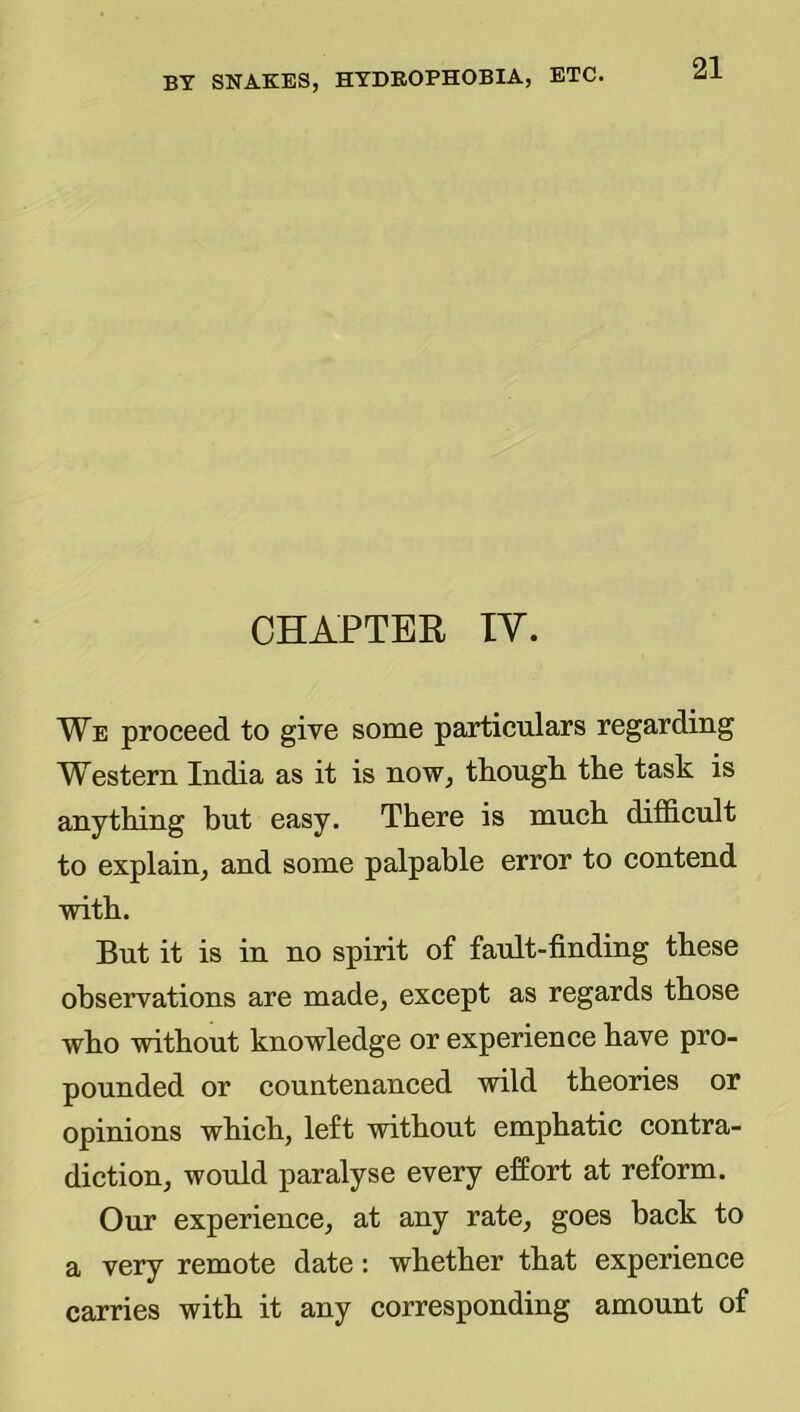 CHAPTER lY. We proceed to give some particulars regarding Western India as it is now, though the task is anything but easy. There is much difficult to explain, and some palpable error to contend with. But it is in no spirit of fault-finding these observations are made, except as regards those who without knowledge or experience have pro- pounded or countenanced wild theories or opinions which, left without emphatic contra- diction, would paralyse every effort at reform. Our experience, at any rate, goes back to a very remote date: whether that experience carries with it any corresponding amount of