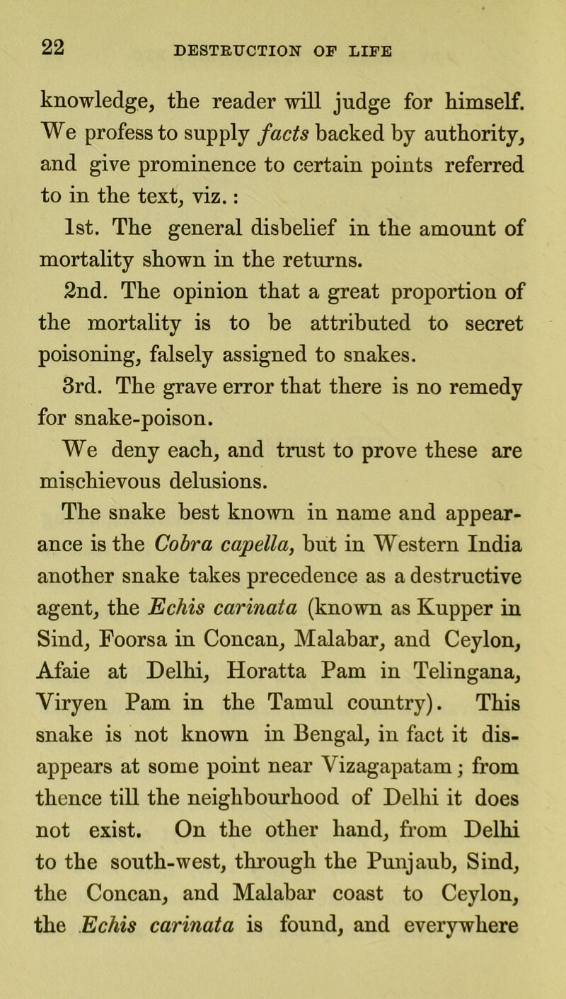 knowledge, tlie reader will judge for kimself. We profess to supply facts backed by authority, and give prominence to certain points referred to in the text, viz.: 1st. The general disbelief in the amount of mortality shown in the returns. 2nd. The opinion that a great proportion of the mortality is to be attributed to secret poisoning, falsely assigned to snakes. 3rd. The grave error that there is no remedy for snake-poison. We deny each, and trust to prove these are mischievous delusions. The snake best known in name and appear- ance is the Cobra capella, but in Western India another snake takes precedence as a destructive agent, the Echis carinata (known as Kupper in Sind, Foorsa in Concan, Malabar, and Ceylon, Afaie at Delhi, Horatta Pam in Telingana, Viryen Pam in the Tamul country). This snake is not known in Bengal, in fact it dis- appears at some point near Vizagapatam; from thence till the neighbourhood of Delhi it does not exist. On the other hand, fi’om Delhi to the south-west, through the Punjaub, Sind, the Concan, and Malabar coast to Ceylon, the Echis carinata is found, and everywhere