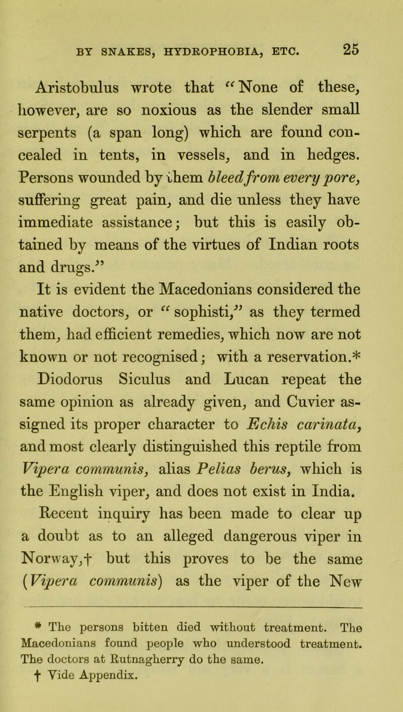 Aristobulus wrote tbat ^^None o£ tbese, however, are so noxious as the slender small serpents (a span long) which are found con- cealed in tents, in vessels, and in hedges. Persons wounded by them bleed from every pore, suffering great pain, and die unless they have immediate assistance; but this is easily ob- tained by means of the virtues of Indian roots and drugs.^’ It is evident the Macedonians considered the native doctors, or “ sophisti,^^ as they termed them, had efficient remedies, which now are not known or not recognised; with a reservation.* Diodorus Siculus and Lucan repeat the same opinion as already given, and Cuvier as- signed its proper character to Echis carinata, and most clearly distioguished this reptile from Vipera communis, alias Pelias herns, which is the English viper, and does not exist in India. Recent inquiry has been made to clear up a doubt as to an alleged dangerous viper in Nor\vay,t but this proves to be the same {Vipera communis) as the viper of the New * The persons bitten died without treatment. The Macedonians found people who understood treatment. The doctors at Rutnagherry do the same, f Vide Appendix.