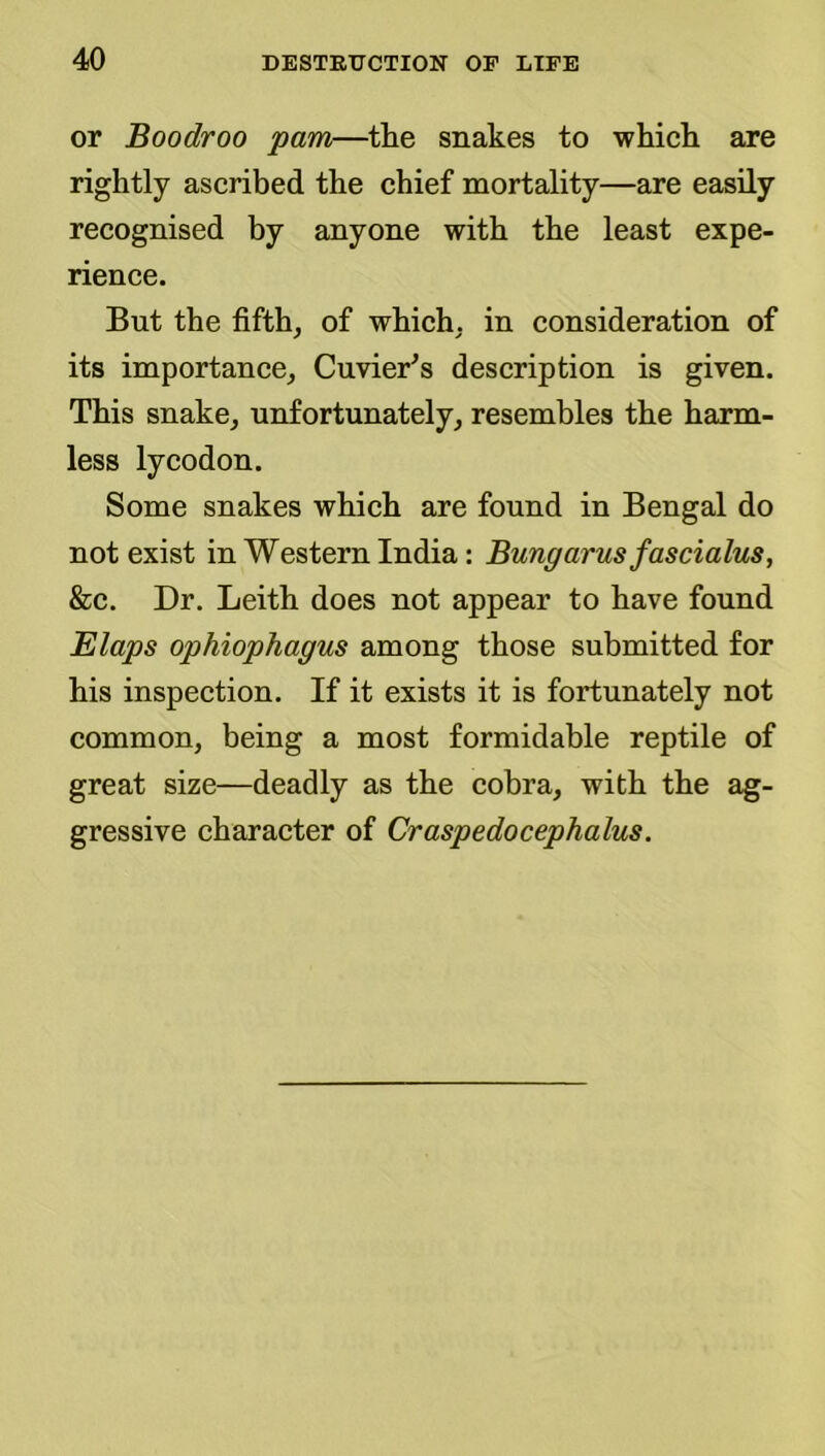 or Boodroo pam—^the snakes to whicli are rightly ascribed the chief mortality—are easily recognised by anyone with the least expe- rience. But the fifth, of which, in consideration of its importance, Cuvier^s description is given. This snake, unfortunately, resembles the harm- less lycodon. Some snakes which are found in Bengal do not exist in Western India: Bungarus fascialus, &c. Dr. Leith does not appear to have found Elaps ophiophagus among those submitted for his inspection. If it exists it is fortunately not common, being a most formidable reptile of great size—deadly as the cobra, with the ag- gressive character of Craspedocephalus.