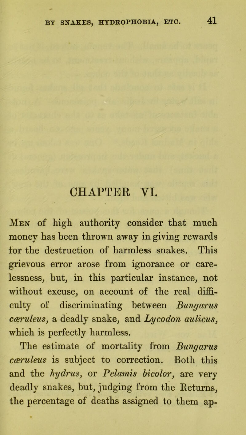 CHAPTER VI. Men of high authority consider that much money has been thrown away in giving rewards tor the destruction of harmless snakes. This grievous error arose from ignorance or care- lessness, hut, in this particular instance, not without excuse, on account of the real diffi- culty of discriminating between Bungarus C(truleus, a deadly snake, and Lycodon aulicus, which is perfectly harmless. The estimate of mortality from Bungarus cceruleus is subject to correction. Both this and the hydrus, or Pelamis bicolor, are very deadly snakes, but, judging from the Returns, the percentage of deaths assigned to them ap-