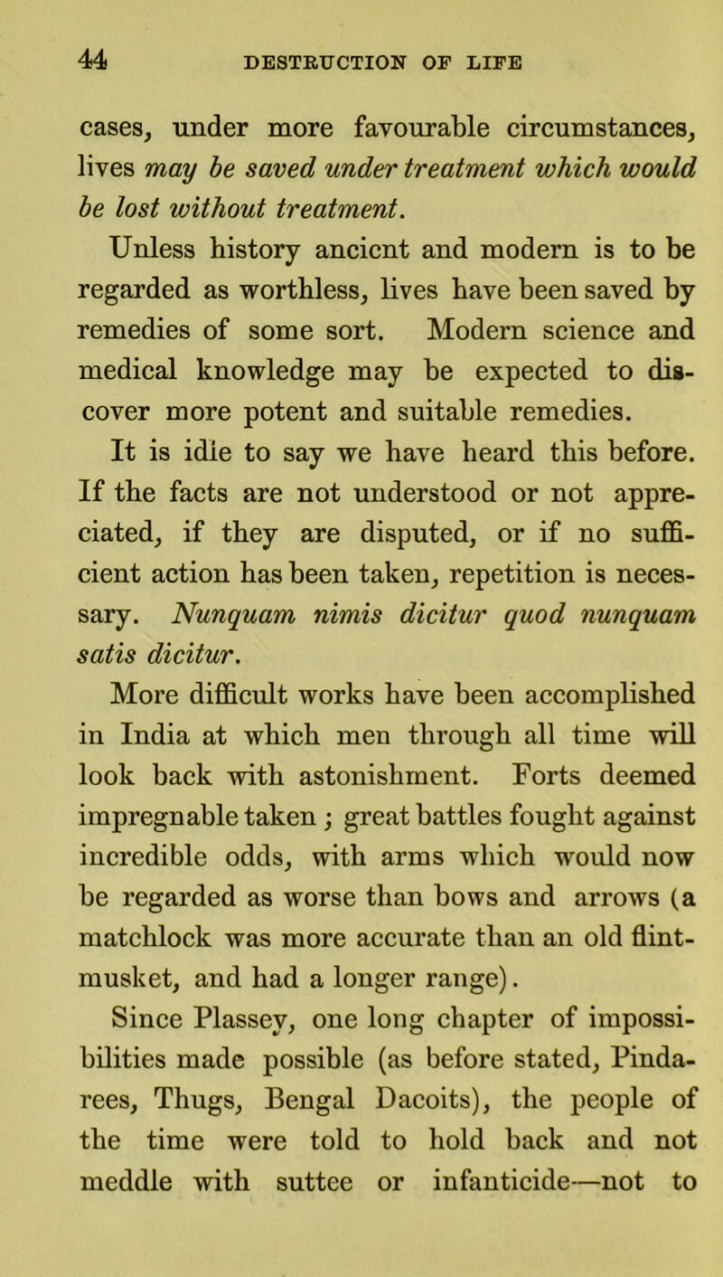 cases, under more favourable circumstances, lives may be saved under treatment which would be lost without treatment. Unless history ancient and modern is to be regarded as worthless, lives have been saved by remedies of some sort. Modern science and medical knowledge may be expected to dis- cover more potent and suitable remedies. It is idle to say we have heard this before. If the facts are not understood or not appre- ciated, if they are disputed, or if no suffi- cient action has been taken, repetition is neces- sary. Nunquam nimis dicitur quod nunquam satis dicitur. More difficult works have been aceomplisbed in India at which men through all time will look baek with astonishment. Forts deemed impregnable taken ; great battles fought against incredible odds, with arms which would now be regarded as worse than bows and arrows (a matchloek was more accurate than an old flint- musket, and had a longer range). Since Plassey, one long chapter of impossi- bilities made possible (as before stated, Pinda- rees. Thugs, Bengal Dacoits), the people of the time were told to hold back and not meddle with suttee or infanticide—not to