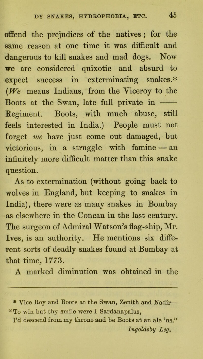 offend the prejudices of the natives; for the same reason at one time it was difficult and dangerous to kill snakes and mad dogs. Now we are considered quixotic and absurd to expect success in exterminating snakes.* {We means Indians, from the Viceroy to the Boots at the Swan, late full private in Regiment. Boots, with much abuse, still feels interested in India.) People must not forget we have just come out damaged, but victorious, in a struggle with famine — an infinitely more difficult matter than this snake question. As to extermination (without going back to wolves in England, but keeping to snakes in India), there were as many snakes in Bombay as elsewhere in the Concan in the last century. The surgeon of Admiral Watson^s flag-ship, Mr. Ives, is an authority. He mentions six diffe- rent sorts of deadly snakes found at Bombay at that time, 1773. A marked diminution was obtained in the • Vice Roy and Boots at the Swan, Zenith and Nadir— “ To win but thy smile were I Sardanapalus, I’d descend from my throne and be Boots at an ale ’us.” Ingoldsby Leg.