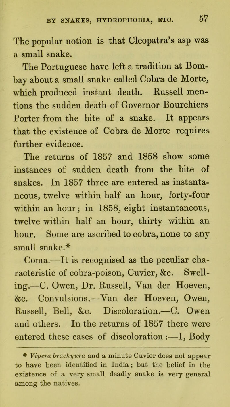 The popular notion is that Cleopatra’s asp was a smaU snake. The Portuguese have left a tradition at Bom- bay about a small snake called Cobra de Morte, which produced instant death. Russell men- tions the sudden death of Governor Bourchiers Porter from the bite of a snake. It appears that the existence of Cobra de Morte requires further evidence. The returns of 1857 and 1858 show some instances of sudden death from the bite of snakes. In 1857 three are entered as instanta- neous, twelve within half an hour, forty-four within an hour; in 1858, eight instantaneous, twelve within half an hour, thirty within an hour. Some are ascribed to cobra, none to any small snake.* Coma.—It is recognised as the peculiar cha- racteristic of cobra-poison, Cuvier, &c. Swell- ing.—C. Owen, Dr. Russell, Van der Hoeven, &c. Convulsions.—Van der Hoeven, Owen, Russell, Bell, &c. Discoloration.—C. Owen and others. In the returns of 1857 there were entered these cases of discoloration :—1, Body * Vi'pera Irachyura and a minute Cuvier does not appear to have been identified in India; but the belief in the existence of a very small deadly snake is very general among the natives.