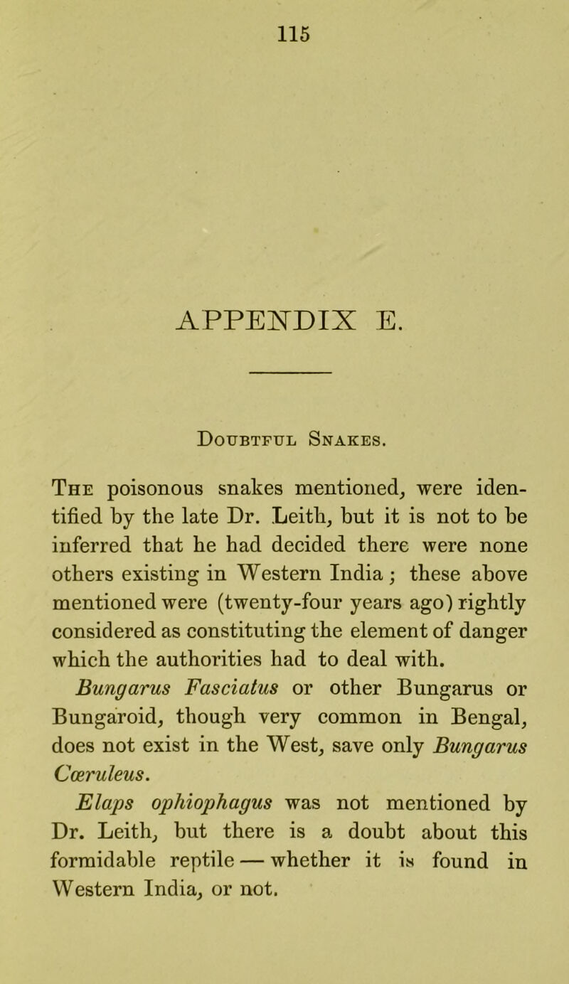 APPEI^'DIX E. Doubtful Snakes. The poisonous snakes mentioned^ were iden- tified by the late Dr. Leith, but it is not to he inferred that he had decided there were none others existing in Western India; these above mentioned were (twenty-four years ago) rightly considered as constituting the element of danger which the authorities had to deal with. Bungarus Fasciatus or other Bungarus or Bungaroid, though very common in Bengal, does not exist in the West, save only Bungarus Cceruleus. Flaps ophiophagus was not mentioned by Dr. Leith, hut there is a doubt about this formidable reptile — whether it is found in Western India, or not.