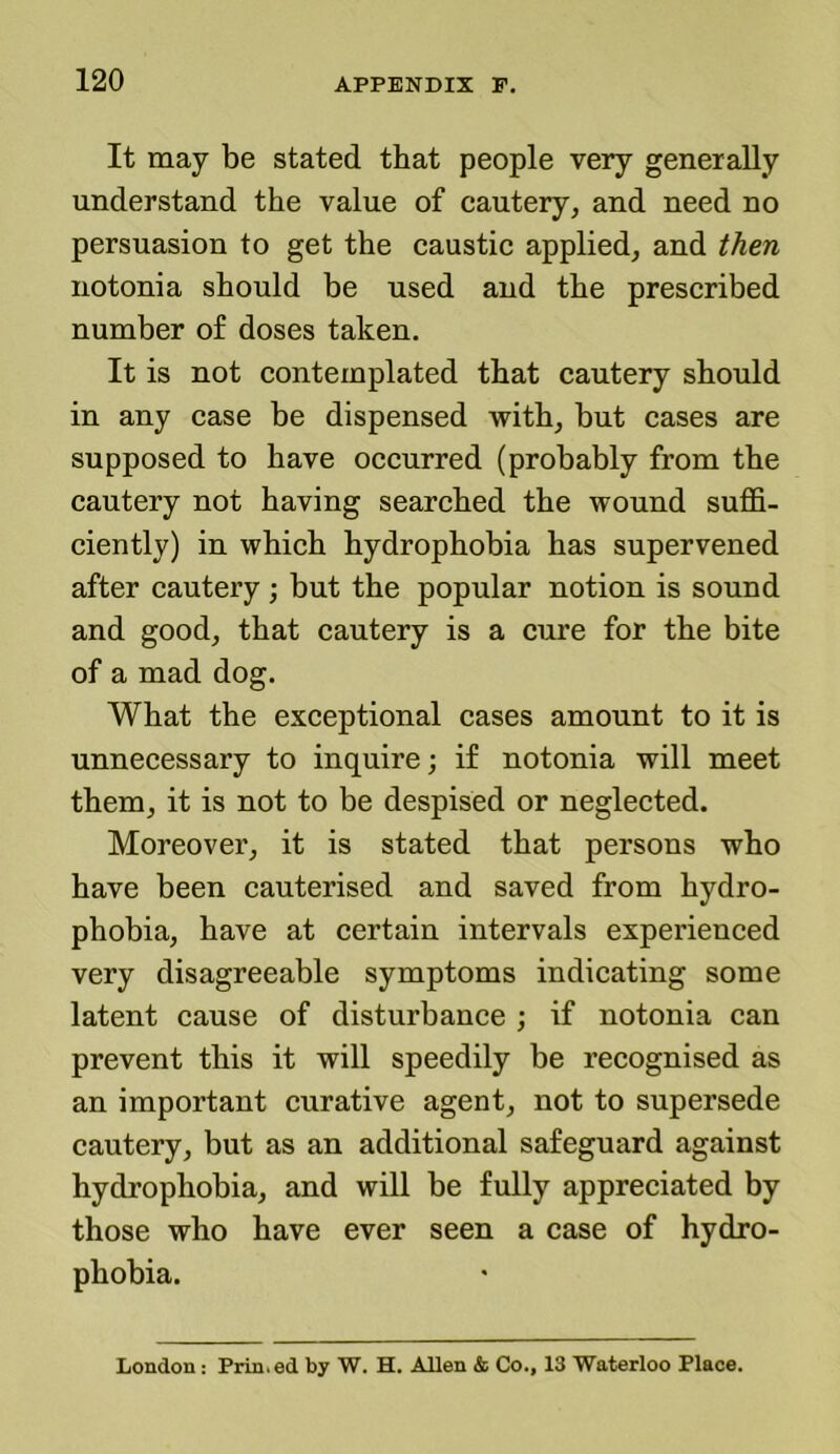 It may be stated that people very generally understand the value of cautery, and need no persuasion to get the caustic applied, and then notonia should be used and the prescribed number of doses taken. It is not contemplated that cautery should in any case be dispensed with, but cases are supposed to have occurred (probably from the cautery not having searched the wound suffi- ciently) in which hydrophobia has supervened after cautery ; but the popular notion is sound and good, that cautery is a cure for the bite of a mad dog. What the exceptional cases amount to it is unnecessary to inquire; if notonia will meet them, it is not to be despised or neglected. Moreover, it is stated that persons who have been cauterised and saved from hydro- phobia, have at certain intervals experienced very disagreeable symptoms indicating some latent cause of disturbance ; if notonia can prevent this it will speedily be recognised as an important curative agent, not to supersede cautery, but as an additional safeguard against hydrophobia, and will be fully appreciated by those who have ever seen a case of hydro- phobia. London: Printed by W. H. Allen & Co., 13 Waterloo Place,