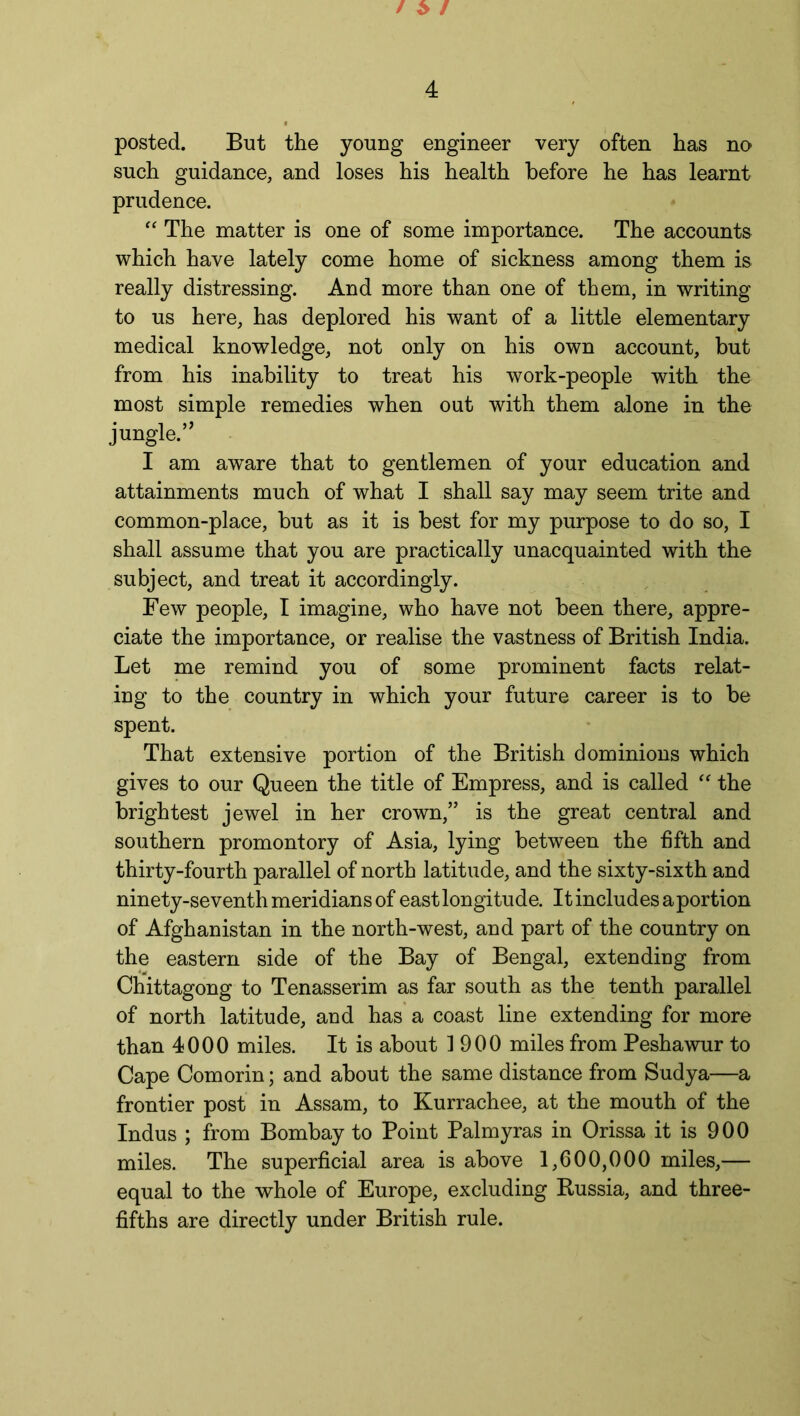 posted. But the young engineer very often has no such guidance, and loses his health before he has learnt prudence. “ The matter is one of some importance. The accounts which have lately come home of sickness among them is really distressing. And more than one of them, in writing to us here, has deplored his want of a little elementary medical knowledge, not only on his own account, but from his inability to treat his work-people with the most simple remedies when out with them alone in the jungle.” I am aware that to gentlemen of your education and attainments much of what I shall say may seem trite and common-place, but as it is best for my purpose to do so, I shall assume that you are practically unacquainted with the subject, and treat it accordingly. Few people, I imagine, who have not been there, appre- ciate the importance, or realise the vastness of British India. Let me remind you of some prominent facts relat- ing to the country in which your future career is to be spent. That extensive portion of the British dominions which gives to our Queen the title of Empress, and is called “ the brightest jewel in her crown,” is the great central and southern promontory of Asia, lying between the fifth and thirty-fourth parallel of north latitude, and the sixty-sixth and ninety-seventh meridians of east longitude. It includes a portion of Afghanistan in the north-west, and part of the country on the eastern side of the Bay of Bengal, extending from Chittagong to Tenasserim as far south as the tenth parallel of north latitude, and has a coast line extending for more than 4000 miles. It is about 1900 miles from Peshawur to Cape Comorin; and about the same distance from Sudya—a frontier post in Assam, to Kurrachee, at the mouth of the Indus ; from Bombay to Point Palmyras in Orissa it is 900 miles. The superficial area is above 1,600,000 miles,— equal to the whole of Europe, excluding Russia, and three- fifths are directly under British rule.