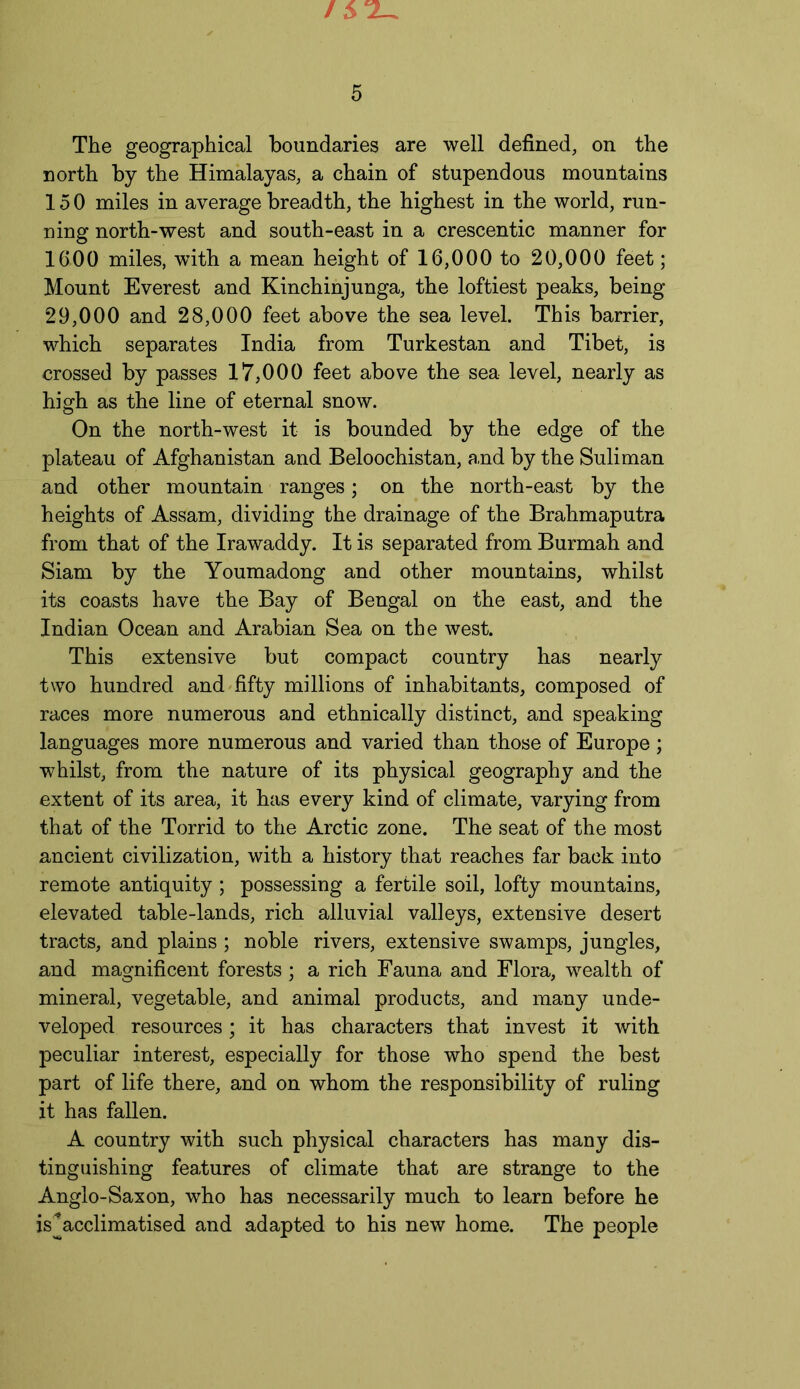 The geographical boundaries are well defined, on the north by the Himalayas, a chain of stupendous mountains 150 miles in average breadth, the highest in the world, run- ning north-west and south-east in a crescentic manner for 1600 miles, with a mean height of 16,000 to 20,000 feet; Mount Everest and Kinchinjunga, the loftiest peaks, being 29,000 and 28,000 feet above the sea level. This barrier, which separates India from Turkestan and Tibet, is crossed by passes 17,000 feet above the sea level, nearly as high as the line of eternal snow. On the north-west it is bounded by the edge of the plateau of Afghanistan and Beloochistan, and by the Suliman and other mountain ranges; on the north-east by the heights of Assam, dividing the drainage of the Brahmaputra from that of the Irawaddy. It is separated from Burmah and Siam by the Youmadong and other mountains, whilst its coasts have the Bay of Bengal on the east, and the Indian Ocean and Arabian Sea on the west. This extensive but compact country has nearly two hundred and fifty millions of inhabitants, composed of races more numerous and ethnically distinct, and speaking languages more numerous and varied than those of Europe; whilst, from the nature of its physical geography and the extent of its area, it has every kind of climate, varying from that of the Torrid to the Arctic zone. The seat of the most ancient civilization, with a history that reaches far back into remote antiquity ; possessing a fertile soil, lofty mountains, elevated table-lands, rich alluvial valleys, extensive desert tracts, and plains ; noble rivers, extensive swamps, jungles, and magnificent forests; a rich Fauna and Flora, wealth of mineral, vegetable, and animal products, and many unde- veloped resources; it has characters that invest it with peculiar interest, especially for those who spend the best part of life there, and on whom the responsibility of ruling it has fallen. A country with such physical characters has many dis- tinguishing features of climate that are strange to the Anglo-Saxon, who has necessarily much to learn before he is*acclimatised and adapted to his new home. The people