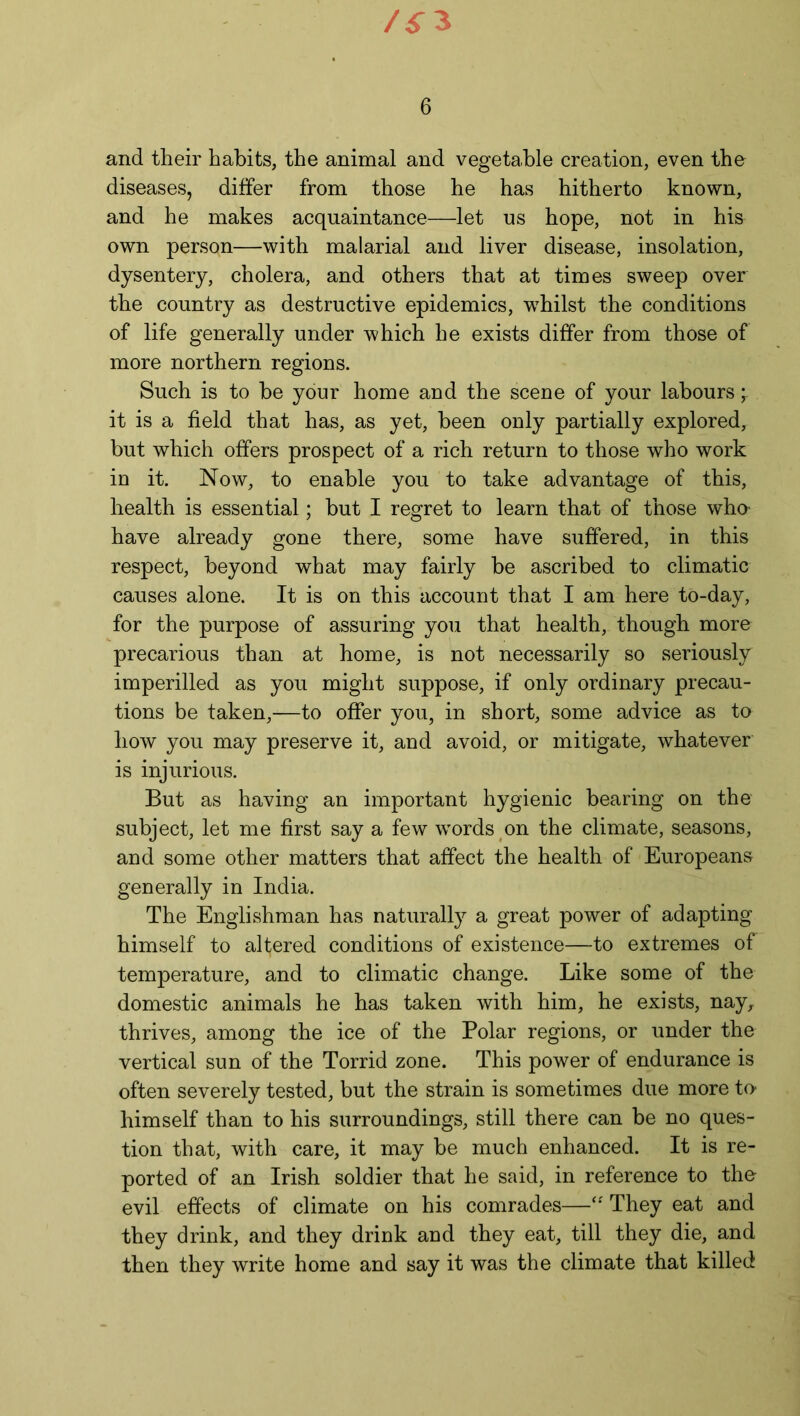 /^3 6 and their habits, the animal and vegetable creation, even the diseases, differ from those he has hitherto known, and he makes acquaintance—let us hope, not in his own person—with malarial and liver disease, insolation, dysentery, cholera, and others that at times sweep over the country as destructive epidemics, w7hilst the conditions of life generally under which he exists differ from those of more northern regions. Such is to be your home and the scene of your labours it is a field that has, as yet, been only partially explored, but which offers prospect of a rich return to those who work in it. Now, to enable you to take advantage of this, health is essential; but I regret to learn that of those who- have already gone there, some have suffered, in this respect, beyond what may fairly be ascribed to climatic causes alone. It is on this account that I am here to-day, for the purpose of assuring you that health, though more precarious than at home, is not necessarily so seriously imperilled as you might suppose, if only ordinary precau- tions be taken,—to offer you, in short, some advice as to how you may preserve it, and avoid, or mitigate, whatever is injurious. But as having an important hygienic bearing on the subject, let me first say a few words on the climate, seasons, and some other matters that affect the health of Europeans generally in India. The Englishman has naturally a great power of adapting himself to altered conditions of existence—to extremes of temperature, and to climatic change. Like some of the domestic animals he has taken with him, he exists, nay, thrives, among the ice of the Polar regions, or under the vertical sun of the Torrid zone. This power of endurance is often severely tested, but the strain is sometimes due more to- himself than to his surroundings, still there can be no ques- tion that, with care, it may be much enhanced. It is re- ported of an Irish soldier that he said, in reference to the evil effects of climate on his comrades—“ They eat and they drink, and they drink and they eat, till they die, and then they write home and say it was the climate that killed