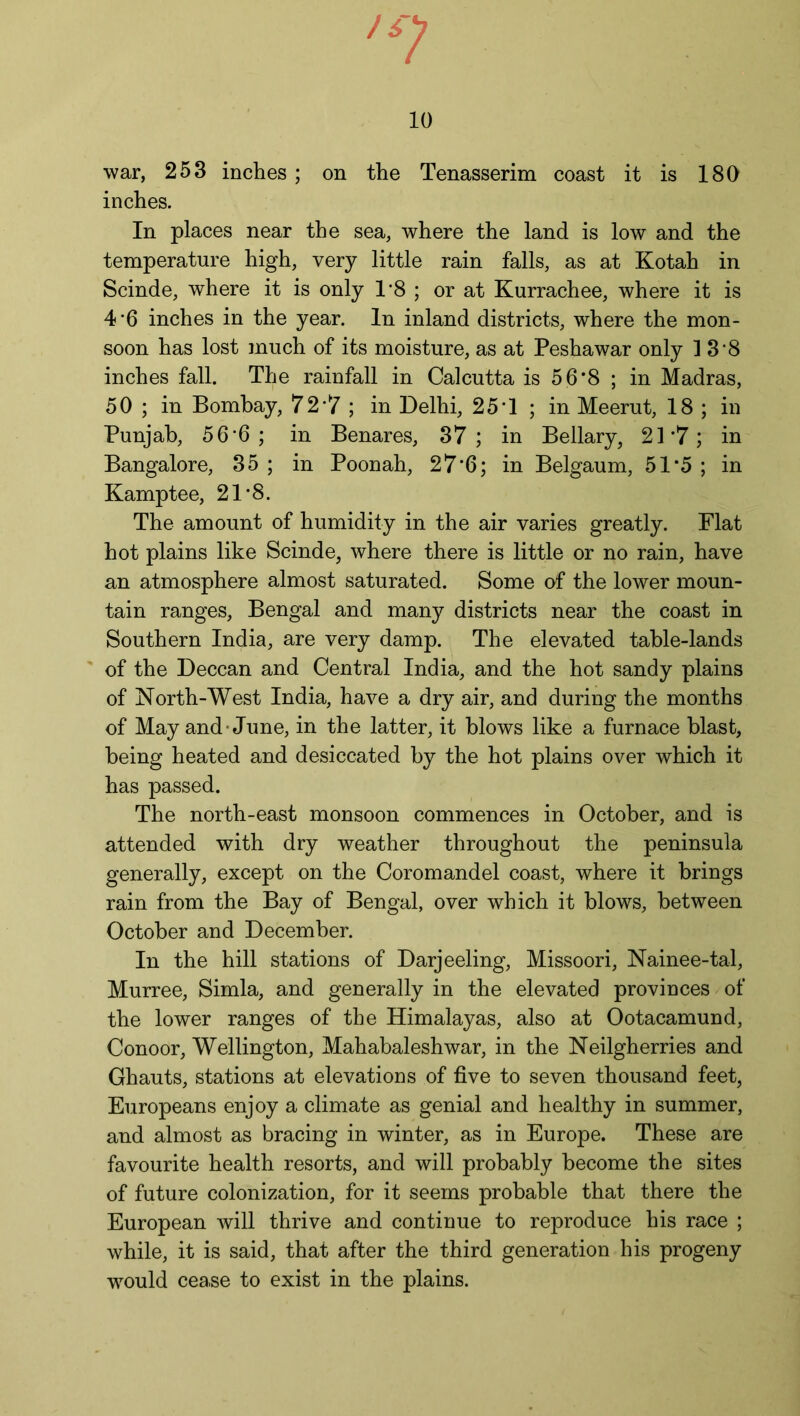 war, 253 inches ; on the Tenasserim coast it is 180 inches. In places near the sea, where the land is low and the temperature high, very little rain falls, as at Kotah in Scinde, where it is only 1*8 ; or at Kurrachee, where it is 4’6 inches in the year. In inland districts, where the mon- soon has lost much of its moisture, as at Peshawar only 1 3 8 inches fall. The rainfall in Calcutta is 56*8 ; in Madras, 50 ; in Bombay, 72*7 ; in Delhi, 25T ; in Meerut, 18 ; in Punjab, 56*6; in Benares, 37; in Bellary, 21*7; in Bangalore, 35 ; in Poonah, 27*6; in Belgaum, 51*5 ; in Kamptee, 21 8. The amount of humidity in the air varies greatly. Flat hot plains like Scinde, where there is little or no rain, have an atmosphere almost saturated. Some of the lower moun- tain ranges, Bengal and many districts near the coast in Southern India, are very damp. The elevated table-lands of the Deccan and Central India, and the hot sandy plains of North-West India, have a dry air, and during the months of May and-June, in the latter, it blows like a furnace blast, being heated and desiccated by the hot plains over which it has passed. The north-east monsoon commences in October, and is attended with dry weather throughout the peninsula generally, except on the Coromandel coast, where it brings rain from the Bay of Bengal, over which it blows, between October and December. In the hill stations of Darjeeling, Missoori, Nainee-tal, Murree, Simla, and generally in the elevated provinces of the lower ranges of the Himalayas, also at Ootacamund, Conoor, Wellington, Mahabaleshwar, in the Neilgherries and Ghauts, stations at elevations of five to seven thousand feet, Europeans enjoy a climate as genial and healthy in summer, and almost as bracing in winter, as in Europe. These are favourite health resorts, and will probably become the sites of future colonization, for it seems probable that there the European will thrive and continue to reproduce his race ; while, it is said, that after the third generation his progeny would cease to exist in the plains.