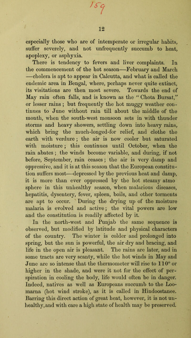 especially those who are of intemperate or irregular habits, suffer severely, and not unfrequently succumb to heat, apoplexy, or asphyxia. There is tendency to fevers and liver complaints. In the commencement of the hot season—February and March —cholera is apt to appear in Calcutta, and what is called the endemic area in Bengal, where, perhaps never quite extinct, its visitations are then most severe. Towards the end of May rain often falls, and is known as the “ Chota Bursat,” or lesser rains ; but frequently the hot muggy weather con- tinues to June without rain till about the middle of the month, when the south-west monsoon sets in with thunder storms and heavy showers, settling down into heavy rains, which bring the much-longed-for relief, and clothe the earth with verdure ; the air is now cooler but saturated with moisture; this continues until October, when the rain abates; the winds become variable, and during, if not before, September, rain ceases; the air is very damp and oppressive, and it is at this season that the European constitu- tion suffers most—depressed by the previous heat and damp, it is more than ever oppressed by the hot steamy atmo sphere in this unhealthy season, when malarious diseases, hepatitis, dysentery, fever, spleen, boils, and other torments are apt to occur. During the drying up of the moisture malaria is evolved and active; the vital powers are low and the constitution is readily affected by it. In the north-west and Punjab the same sequence is observed, but modified by latitude and physical characters of the country. The winter is colder and prolonged into spring, but the sun is powerful, the air dry and bracing, and life in the open air is pleasant. The rains are later, and in some tracts are very scanty, while the hot winds in May and June are so intense that the thermometer will rise to 110° or higher in the shade, and were it not for the effect of per- spiration in cooling the body, life would often be in danger. Indeed, natives as well as Europeans succumb to the Loo- marna (hot wind stroke), as it is called in Hindoostanee. Barring this direct action of great heat, however, it is not un- healthy, and with care a high state of health may be preserved.