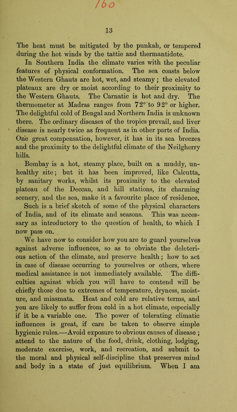 /bo 13 The heat must be mitigated by the punkah, or tempered during the hot winds by the tattie and thermantidote. In Southern India the climate varies with the peculiar features of physical conformation. The sea coasts below the Western Ghauts are hot, wet, and steamy ; the elevated plateaux are dry or moist according to their proximity to the Western Ghauts. The Carnatic is hot and dry. The thermometer at Madras ranges from 72° to 92° or higher. The delightful cold of Bengal and Northern India is unknown there. The ordinary diseases of the tropics prevail, and liver ' disease is nearly twice as frequent as in other parts of India. One great compensation, however, it has in its sea breezes and the proximity to the delightful climate of the Neilgherry hills. Bombay is a hot, steamy place, built on a muddy, un- healthy site; but it has been improved, like Calcutta, by sanitary works, whilst its proximity to the elevated plateau of the Deccan, and hill stations, its charming scenery, and the sea, make it a favourite place of residence. Such is a brief sketch of some of the physical characters of India, and of its climate and seasons. This was neces- sary as introductory to the question of health, to which I now pass on. We have now to consider how you are to guard yourselves against adverse influences, so as to obviate the deleteri- ous action of the climate, and preserve health; how to act in case of disease occurring to yourselves or others, where medical assistance is not immediately available. The diffi- culties against which you will have to contend will be chiefly those due to extremes of temperature, dryness, moist- ure, and miasmata. Heat and cold are relative terms, and you are likely to suffer from cold in a hot climate, especially if it be a variable one. The power of tolerating climatic influences is great, if care be taken to observe simple hygienic rules.—Avoid exposure to obvious causes of disease ; attend to the nature of the food, drink, clothing, lodging, moderate exercise, wTork, and recreation, and submit to the moral and physical self-discipline that preserves mind and body in a state of just equilibrium. When I am