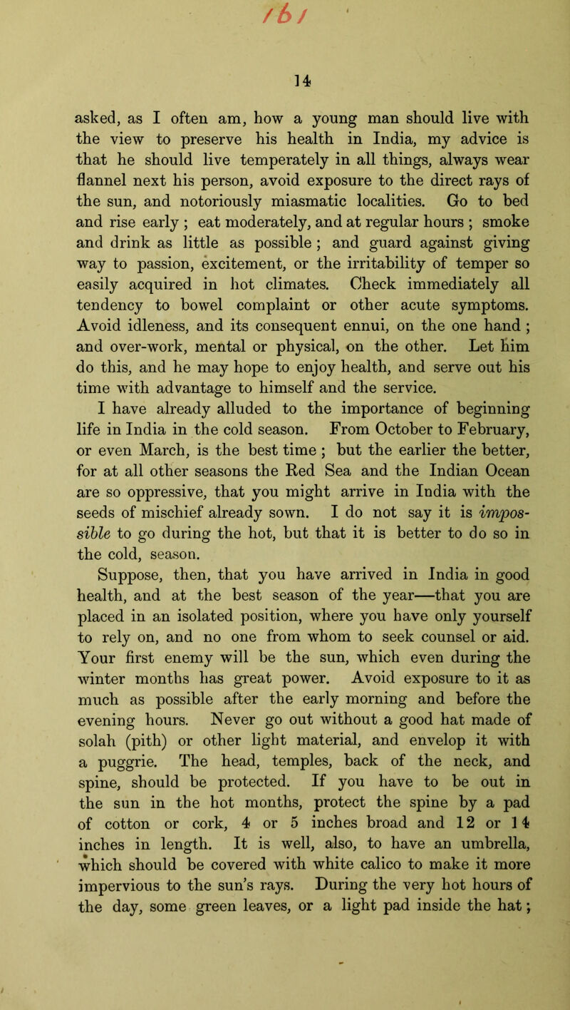 the view to preserve his health in India, my advice is that he should live temperately in all things, always wear flannel next his person, avoid exposure to the direct rays of the sun, and notoriously miasmatic localities. Go to bed and rise early ; eat moderately, and at regular hours ; smoke and drink as little as possible ; and guard against giving way to passion, excitement, or the irritability of temper so easily acquired in hot climates. Check immediately all tendency to bowel complaint or other acute symptoms. Avoid idleness, and its consequent ennui, on the one hand ; and over-work, mental or physical, on the other. Let him do this, and he may hope to enjoy health, and serve out his time with advantage to himself and the service. I have already alluded to the importance of beginning life in India in the cold season. From October to February, or even March, is the best time ; but the earlier the better, for at all other seasons the Red Sea and the Indian Ocean are so oppressive, that you might arrive in India with the seeds of mischief already sown. I do not say it is impos- sible to go during the hot, but that it is better to do so in the cold, season. Suppose, then, that you have arrived in India in good health, and at the best season of the year—that you are placed in an isolated position, where you have only yourself to rely on, and no one from whom to seek counsel or aid. Your first enemy will be the sun, which even during the winter months has great power. Avoid exposure to it as much as possible after the early morning and before the evening hours. Never go out without a good hat made of solah (pith) or other light material, and envelop it with a puggrie. The head, temples, back of the neck, and spine, should be protected. If you have to be out in the sun in the hot months, protect the spine by a pad of cotton or cork, 4 or 5 inches broad and 12 or 14 inches in length. It is well, also, to have an umbrella, which should be covered with white calico to make it more impervious to the suns rays. During the very hot hours of the day, some green leaves, or a light pad inside the hat;