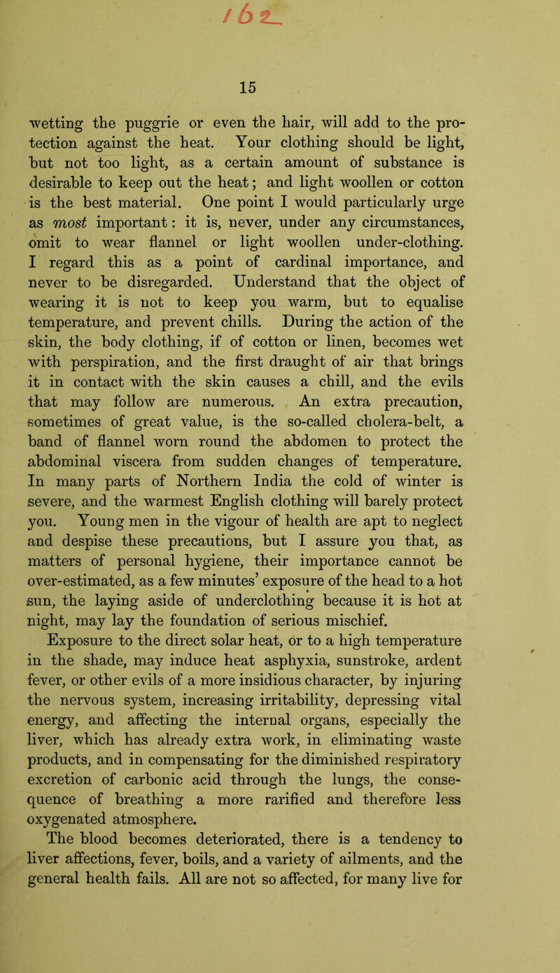 15 wetting the puggrie or even the hair, will add to the pro- tection against the heat. Your clothing should be light, but not too light, as a certain amount of substance is desirable to keep out the heat; and light woollen or cotton is the best material. One point I would particularly urge as most important: it is, never, under any circumstances, omit to wear flannel or light woollen under-clothing. I regard this as a point of cardinal importance, and never to be disregarded. Understand that the object of wearing it is not to keep you warm, but to equalise temperature, and prevent chills. During the action of the skin, the body clothing, if of cotton or linen, becomes wet with perspiration, and the first draught of air that brings it in contact with the skin causes a chill, and the evils that may follow are numerous. An extra precaution, sometimes of great value, is the so-called cholera-belt, a band of flannel worn round the abdomen to protect the abdominal viscera from sudden changes of temperature. In many parts of Northern India the cold of winter is severe, and the warmest English clothing will barely protect you. Young men in the vigour of health are apt to neglect and despise these precautions, but I assure you that, as matters of personal hygiene, their importance cannot be over-estimated, as a few minutes’ exposure of the head to a hot sun, the laying aside of underclothing because it is hot at night, may lay the foundation of serious mischief. Exposure to the direct solar heat, or to a high temperature in the shade, may induce heat asphyxia, sunstroke, ardent fever, or other evils of a more insidious character, by injuring the nervous system, increasing irritability, depressing vital energy, and affecting the internal organs, especially the liver, which has already extra work, in eliminating waste products, and in compensating for the diminished respiratory excretion of carbonic acid through the lungs, the conse- quence of breathing a more rarified and therefore less oxygenated atmosphere. The blood becomes deteriorated, there is a tendency to liver affections, fever, boils, and a variety of ailments, and the general health fails. All are not so affected, for many live for